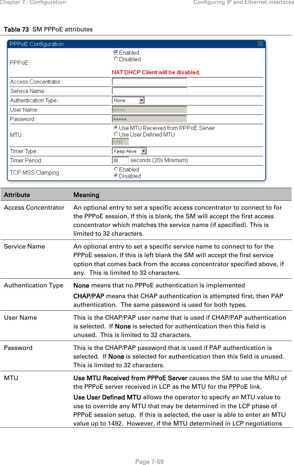 Chapter 7:  Configuration Configuring IP and Ethernet interfaces   Page 7-59 Table 73  SM PPPoE attributes  Attribute Meaning Access Concentrator An optional entry to set a specific access concentrator to connect to for the PPPoE session. If this is blank, the SM will accept the first access concentrator which matches the service name (if specified). This is limited to 32 characters. Service Name An optional entry to set a specific service name to connect to for the PPPoE session. If this is left blank the SM will accept the first service option that comes back from the access concentrator specified above, if any.  This is limited to 32 characters. Authentication Type  None means that no PPPoE authentication is implemented CHAP/PAP means that CHAP authentication is attempted first, then PAP authentication.  The same password is used for both types. User Name This is the CHAP/PAP user name that is used if CHAP/PAP authentication is selected.  If None is selected for authentication then this field is unused.  This is limited to 32 characters. Password This is the CHAP/PAP password that is used if PAP authentication is selected.  If None is selected for authentication then this field is unused.  This is limited to 32 characters. MTU  Use MTU Received from PPPoE Server causes the SM to use the MRU of the PPPoE server received in LCP as the MTU for the PPPoE link. Use User Defined MTU allows the operator to specify an MTU value to use to override any MTU that may be determined in the LCP phase of PPPoE session setup.  If this is selected, the user is able to enter an MTU value up to 1492.  However, if the MTU determined in LCP negotiations 