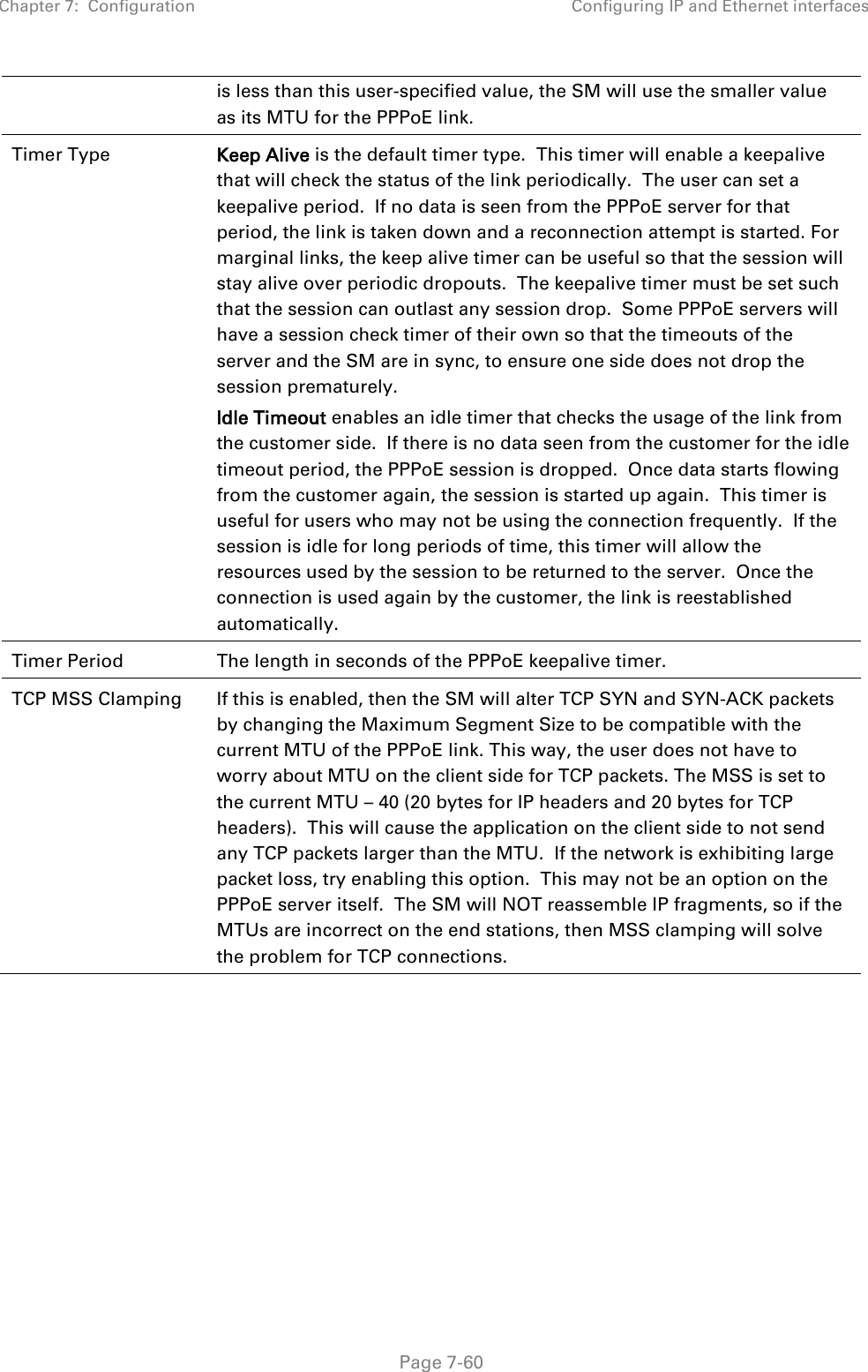 Chapter 7:  Configuration Configuring IP and Ethernet interfaces   Page 7-60 is less than this user-specified value, the SM will use the smaller value as its MTU for the PPPoE link. Timer Type  Keep Alive is the default timer type.  This timer will enable a keepalive that will check the status of the link periodically.  The user can set a keepalive period.  If no data is seen from the PPPoE server for that period, the link is taken down and a reconnection attempt is started. For marginal links, the keep alive timer can be useful so that the session will stay alive over periodic dropouts.  The keepalive timer must be set such that the session can outlast any session drop.  Some PPPoE servers will have a session check timer of their own so that the timeouts of the server and the SM are in sync, to ensure one side does not drop the session prematurely. Idle Timeout enables an idle timer that checks the usage of the link from the customer side.  If there is no data seen from the customer for the idle timeout period, the PPPoE session is dropped.  Once data starts flowing from the customer again, the session is started up again.  This timer is useful for users who may not be using the connection frequently.  If the session is idle for long periods of time, this timer will allow the resources used by the session to be returned to the server.  Once the connection is used again by the customer, the link is reestablished automatically. Timer Period The length in seconds of the PPPoE keepalive timer. TCP MSS Clamping  If this is enabled, then the SM will alter TCP SYN and SYN-ACK packets by changing the Maximum Segment Size to be compatible with the current MTU of the PPPoE link. This way, the user does not have to worry about MTU on the client side for TCP packets. The MSS is set to the current MTU – 40 (20 bytes for IP headers and 20 bytes for TCP headers).  This will cause the application on the client side to not send any TCP packets larger than the MTU.  If the network is exhibiting large packet loss, try enabling this option.  This may not be an option on the PPPoE server itself.  The SM will NOT reassemble IP fragments, so if the MTUs are incorrect on the end stations, then MSS clamping will solve the problem for TCP connections.     