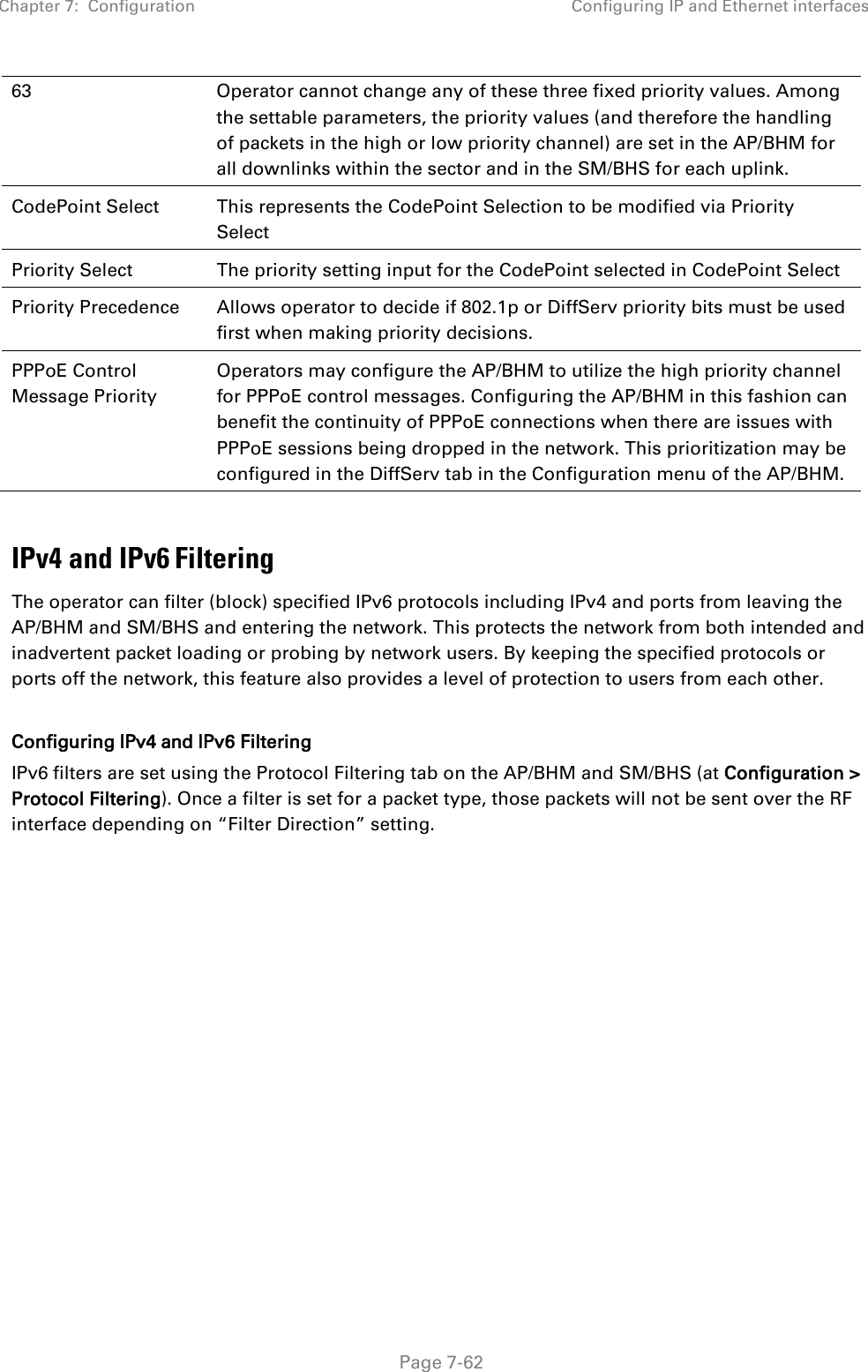 Chapter 7:  Configuration Configuring IP and Ethernet interfaces   Page 7-62 63 Operator cannot change any of these three fixed priority values. Among the settable parameters, the priority values (and therefore the handling of packets in the high or low priority channel) are set in the AP/BHM for all downlinks within the sector and in the SM/BHS for each uplink. CodePoint Select This represents the CodePoint Selection to be modified via Priority Select Priority Select The priority setting input for the CodePoint selected in CodePoint Select Priority Precedence Allows operator to decide if 802.1p or DiffServ priority bits must be used first when making priority decisions. PPPoE Control Message Priority Operators may configure the AP/BHM to utilize the high priority channel for PPPoE control messages. Configuring the AP/BHM in this fashion can benefit the continuity of PPPoE connections when there are issues with PPPoE sessions being dropped in the network. This prioritization may be configured in the DiffServ tab in the Configuration menu of the AP/BHM.  IPv4 and IPv6 Filtering The operator can filter (block) specified IPv6 protocols including IPv4 and ports from leaving the AP/BHM and SM/BHS and entering the network. This protects the network from both intended and inadvertent packet loading or probing by network users. By keeping the specified protocols or ports off the network, this feature also provides a level of protection to users from each other.   Configuring IPv4 and IPv6 Filtering IPv6 filters are set using the Protocol Filtering tab on the AP/BHM and SM/BHS (at Configuration &gt; Protocol Filtering). Once a filter is set for a packet type, those packets will not be sent over the RF interface depending on “Filter Direction” setting.   