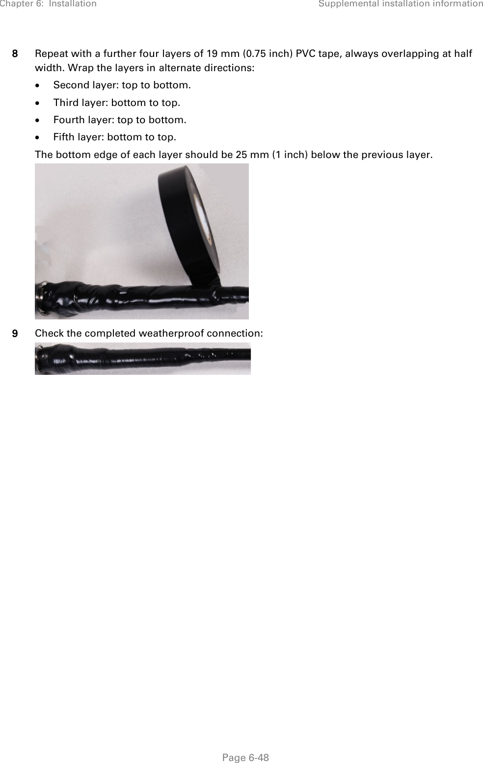 Chapter 6:  Installation Supplemental installation information   Page 6-48 8 Repeat with a further four layers of 19 mm (0.75 inch) PVC tape, always overlapping at half width. Wrap the layers in alternate directions: • Second layer: top to bottom. • Third layer: bottom to top. • Fourth layer: top to bottom. • Fifth layer: bottom to top. The bottom edge of each layer should be 25 mm (1 inch) below the previous layer.  9 Check the completed weatherproof connection:     