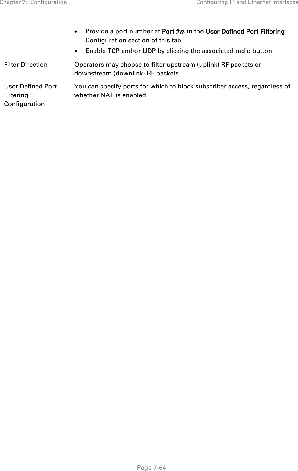 Chapter 7:  Configuration Configuring IP and Ethernet interfaces   Page 7-64 • Provide a port number at Port #n. in the User Defined Port Filtering Configuration section of this tab • Enable TCP and/or UDP by clicking the associated radio button  Filter Direction Operators may choose to filter upstream (uplink) RF packets or downstream (downlink) RF packets. User Defined Port Filtering Configuration You can specify ports for which to block subscriber access, regardless of whether NAT is enabled.    