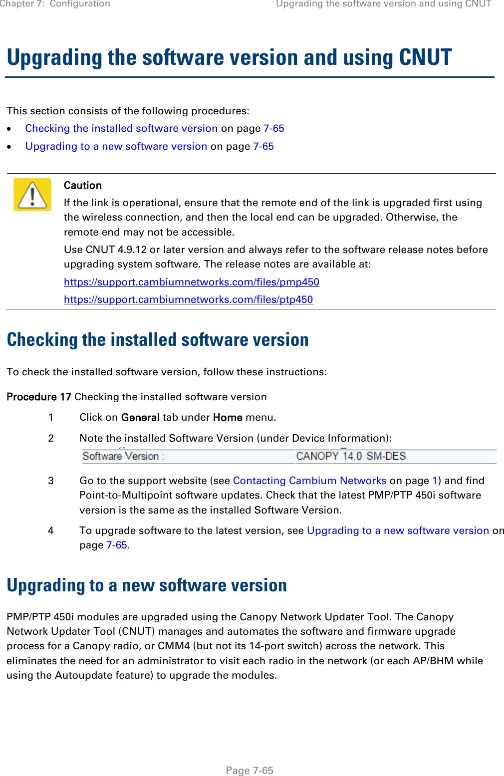 Chapter 7:  Configuration Upgrading the software version and using CNUT   Page 7-65 Upgrading the software version and using CNUT This section consists of the following procedures: • Checking the installed software version on page 7-65 • Upgrading to a new software version on page 7-65   Caution If the link is operational, ensure that the remote end of the link is upgraded first using the wireless connection, and then the local end can be upgraded. Otherwise, the remote end may not be accessible. Use CNUT 4.9.12 or later version and always refer to the software release notes before upgrading system software. The release notes are available at: https://support.cambiumnetworks.com/files/pmp450 https://support.cambiumnetworks.com/files/ptp450 Checking the installed software version To check the installed software version, follow these instructions: Procedure 17 Checking the installed software version 1  Click on General tab under Home menu. 2  Note the installed Software Version (under Device Information):  3  Go to the support website (see Contacting Cambium Networks on page 1) and find Point-to-Multipoint software updates. Check that the latest PMP/PTP 450i software version is the same as the installed Software Version. 4  To upgrade software to the latest version, see Upgrading to a new software version on page 7-65. Upgrading to a new software version PMP/PTP 450i modules are upgraded using the Canopy Network Updater Tool. The Canopy Network Updater Tool (CNUT) manages and automates the software and firmware upgrade process for a Canopy radio, or CMM4 (but not its 14-port switch) across the network. This eliminates the need for an administrator to visit each radio in the network (or each AP/BHM while using the Autoupdate feature) to upgrade the modules.  