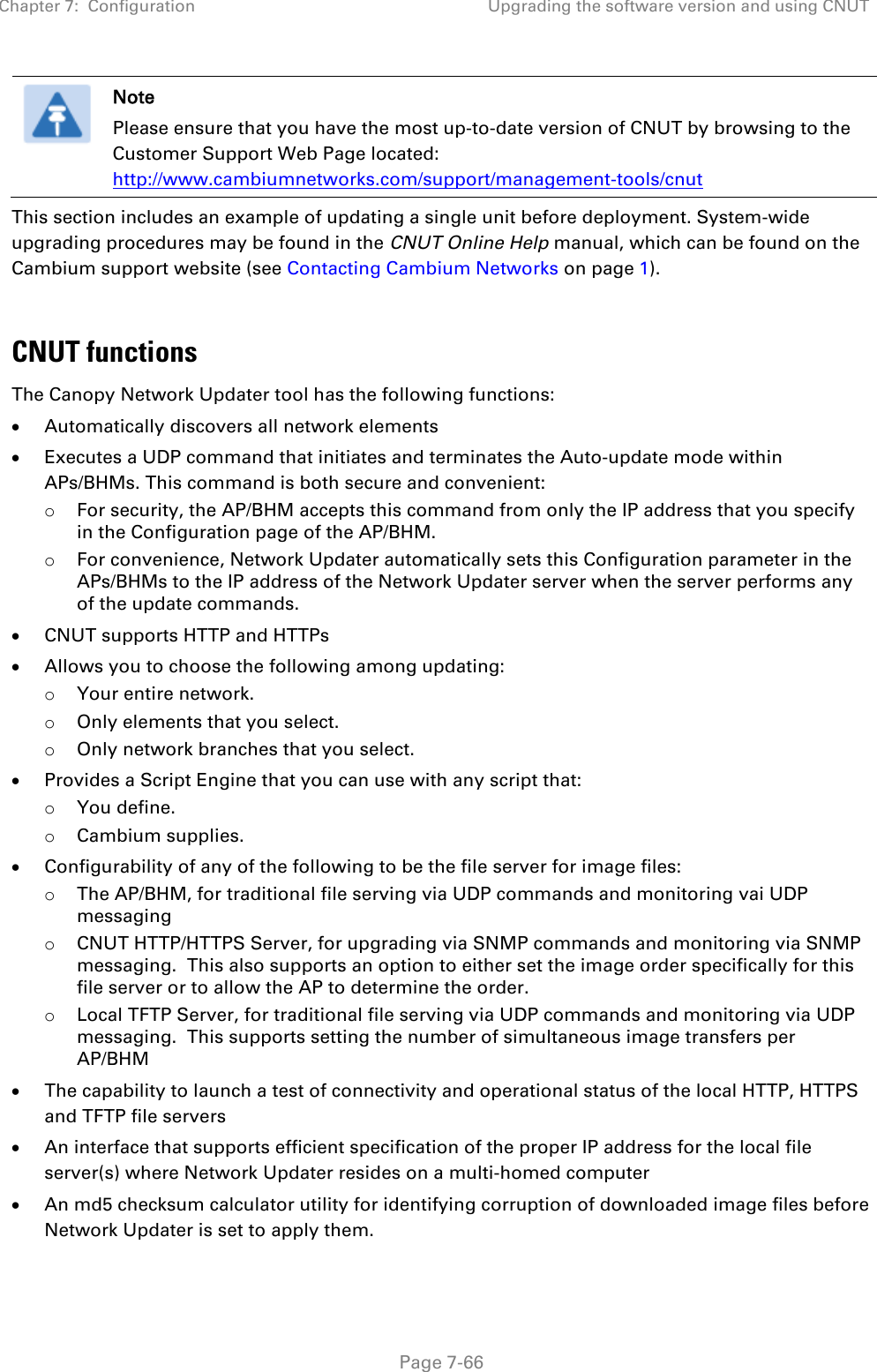 Chapter 7:  Configuration Upgrading the software version and using CNUT   Page 7-66  Note Please ensure that you have the most up-to-date version of CNUT by browsing to the Customer Support Web Page located: http://www.cambiumnetworks.com/support/management-tools/cnut This section includes an example of updating a single unit before deployment. System-wide upgrading procedures may be found in the CNUT Online Help manual, which can be found on the Cambium support website (see Contacting Cambium Networks on page 1).  CNUT functions The Canopy Network Updater tool has the following functions: • Automatically discovers all network elements • Executes a UDP command that initiates and terminates the Auto-update mode within APs/BHMs. This command is both secure and convenient: o For security, the AP/BHM accepts this command from only the IP address that you specify in the Configuration page of the AP/BHM.  o For convenience, Network Updater automatically sets this Configuration parameter in the APs/BHMs to the IP address of the Network Updater server when the server performs any of the update commands. • CNUT supports HTTP and HTTPs • Allows you to choose the following among updating: o Your entire network. o Only elements that you select. o Only network branches that you select. • Provides a Script Engine that you can use with any script that: o You define. o Cambium supplies. • Configurability of any of the following to be the file server for image files: o The AP/BHM, for traditional file serving via UDP commands and monitoring vai UDP messaging o CNUT HTTP/HTTPS Server, for upgrading via SNMP commands and monitoring via SNMP messaging.  This also supports an option to either set the image order specifically for this file server or to allow the AP to determine the order. o Local TFTP Server, for traditional file serving via UDP commands and monitoring via UDP messaging.  This supports setting the number of simultaneous image transfers per AP/BHM • The capability to launch a test of connectivity and operational status of the local HTTP, HTTPS and TFTP file servers • An interface that supports efficient specification of the proper IP address for the local file server(s) where Network Updater resides on a multi-homed computer • An md5 checksum calculator utility for identifying corruption of downloaded image files before Network Updater is set to apply them. 