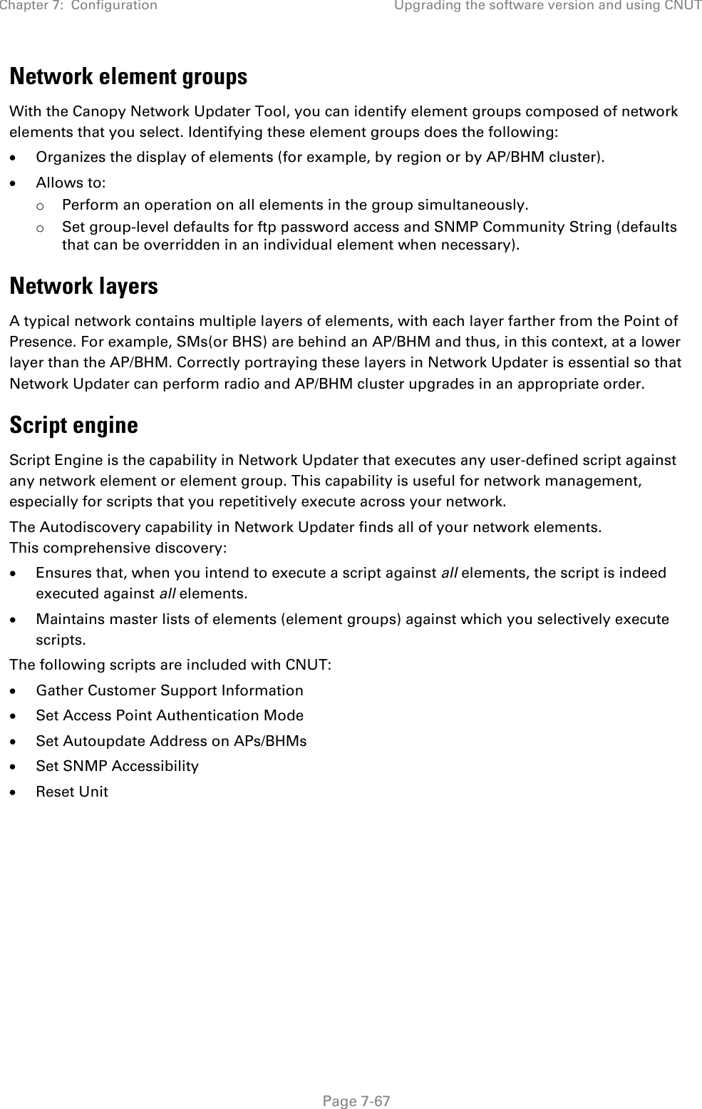 Chapter 7:  Configuration Upgrading the software version and using CNUT   Page 7-67 Network element groups  With the Canopy Network Updater Tool, you can identify element groups composed of network elements that you select. Identifying these element groups does the following: • Organizes the display of elements (for example, by region or by AP/BHM cluster). • Allows to: o Perform an operation on all elements in the group simultaneously. o Set group-level defaults for ftp password access and SNMP Community String (defaults that can be overridden in an individual element when necessary). Network layers A typical network contains multiple layers of elements, with each layer farther from the Point of Presence. For example, SMs(or BHS) are behind an AP/BHM and thus, in this context, at a lower layer than the AP/BHM. Correctly portraying these layers in Network Updater is essential so that Network Updater can perform radio and AP/BHM cluster upgrades in an appropriate order. Script engine Script Engine is the capability in Network Updater that executes any user-defined script against any network element or element group. This capability is useful for network management, especially for scripts that you repetitively execute across your network.  The Autodiscovery capability in Network Updater finds all of your network elements. This comprehensive discovery: • Ensures that, when you intend to execute a script against all elements, the script is indeed executed against all elements. • Maintains master lists of elements (element groups) against which you selectively execute scripts. The following scripts are included with CNUT:  • Gather Customer Support Information • Set Access Point Authentication Mode • Set Autoupdate Address on APs/BHMs • Set SNMP Accessibility  • Reset Unit   