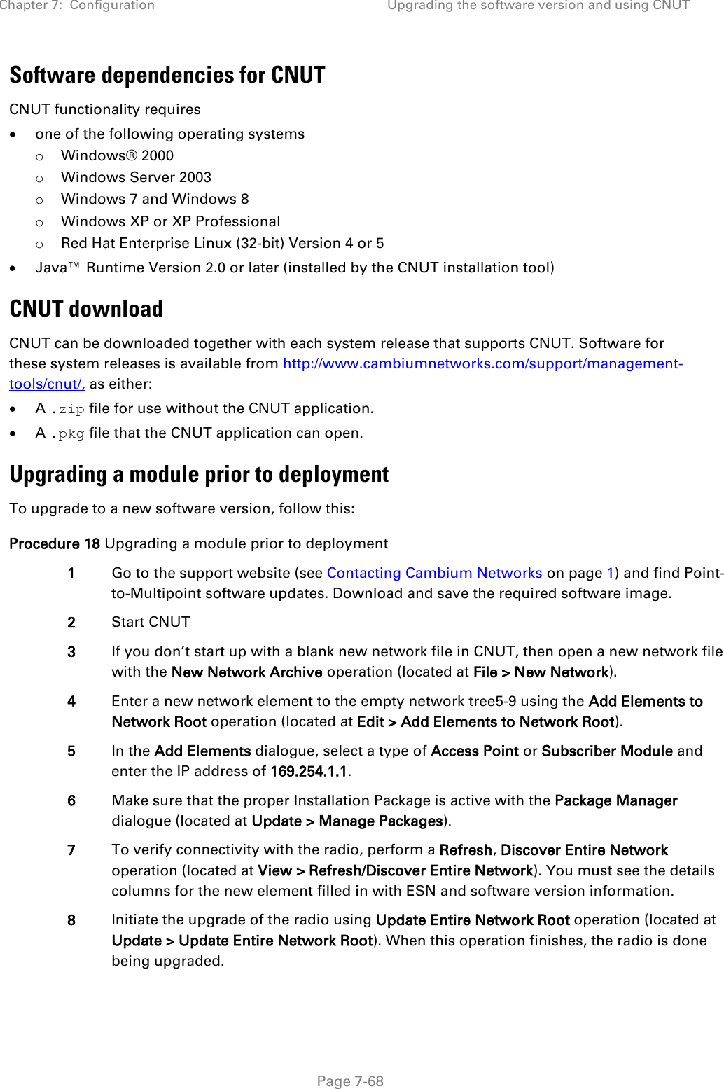 Chapter 7:  Configuration Upgrading the software version and using CNUT   Page 7-68 Software dependencies for CNUT CNUT functionality requires • one of the following operating systems o Windows® 2000 o Windows Server 2003 o Windows 7 and Windows 8 o Windows XP or XP Professional o Red Hat Enterprise Linux (32-bit) Version 4 or 5 • Java™ Runtime Version 2.0 or later (installed by the CNUT installation tool) CNUT download CNUT can be downloaded together with each system release that supports CNUT. Software for these system releases is available from http://www.cambiumnetworks.com/support/management-tools/cnut/, as either: • A .zip file for use without the CNUT application. • A .pkg file that the CNUT application can open. Upgrading a module prior to deployment To upgrade to a new software version, follow this: Procedure 18 Upgrading a module prior to deployment 1 Go to the support website (see Contacting Cambium Networks on page 1) and find Point-to-Multipoint software updates. Download and save the required software image. 2 Start CNUT 3 If you don’t start up with a blank new network file in CNUT, then open a new network file with the New Network Archive operation (located at File &gt; New Network). 4 Enter a new network element to the empty network tree5-9 using the Add Elements to Network Root operation (located at Edit &gt; Add Elements to Network Root). 5 In the Add Elements dialogue, select a type of Access Point or Subscriber Module and enter the IP address of 169.254.1.1. 6 Make sure that the proper Installation Package is active with the Package Manager dialogue (located at Update &gt; Manage Packages). 7 To verify connectivity with the radio, perform a Refresh, Discover Entire Network operation (located at View &gt; Refresh/Discover Entire Network). You must see the details columns for the new element filled in with ESN and software version information. 8 Initiate the upgrade of the radio using Update Entire Network Root operation (located at Update &gt; Update Entire Network Root). When this operation finishes, the radio is done being upgraded. 