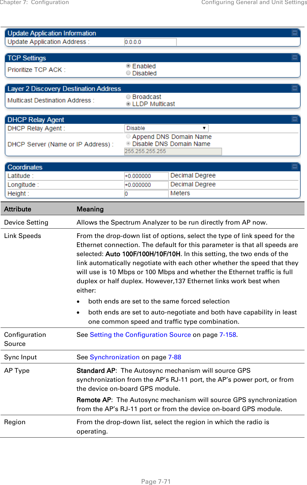 Chapter 7:  Configuration Configuring General and Unit Settings   Page 7-71  Attribute Meaning Device Setting Allows the Spectrum Analyzer to be run directly from AP now. Link Speeds  From the drop-down list of options, select the type of link speed for the Ethernet connection. The default for this parameter is that all speeds are selected: Auto 100F/100H/10F/10H. In this setting, the two ends of the link automatically negotiate with each other whether the speed that they will use is 10 Mbps or 100 Mbps and whether the Ethernet traffic is full duplex or half duplex. However,137 Ethernet links work best when either:  • both ends are set to the same forced selection • both ends are set to auto-negotiate and both have capability in least one common speed and traffic type combination. Configuration Source See Setting the Configuration Source on page 7-158.  Sync Input See Synchronization on page 7-88 AP Type Standard AP:  The Autosync mechanism will source GPS synchronization from the AP’s RJ-11 port, the AP’s power port, or from the device on-board GPS module. Remote AP:  The Autosync mechanism will source GPS synchronization from the AP’s RJ-11 port or from the device on-board GPS module. Region From the drop-down list, select the region in which the radio is operating. 