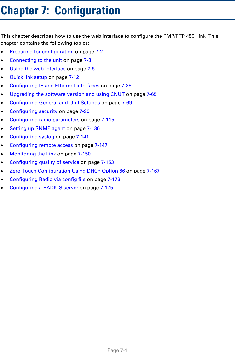   Page 7-1 Chapter 7:  Configuration This chapter describes how to use the web interface to configure the PMP/PTP 450i link. This chapter contains the following topics: • Preparing for configuration on page 7-2 • Connecting to the unit on page 7-3 • Using the web interface on page 7-5 • Quick link setup on page 7-12 • Configuring IP and Ethernet interfaces on page 7-25 • Upgrading the software version and using CNUT on page 7-65 • Configuring General and Unit Settings on page 7-69 • Configuring security on page 7-90 • Configuring radio parameters on page 7-115 • Setting up SNMP agent on page 7-136 • Configuring syslog on page 7-141 • Configuring remote access on page 7-147 • Monitoring the Link on page 7-150 • Configuring quality of service on page 7-153 • Zero Touch Configuration Using DHCP Option 66 on page 7-167 • Configuring Radio via config file on page 7-173 • Configuring a RADIUS server on page 7-175 