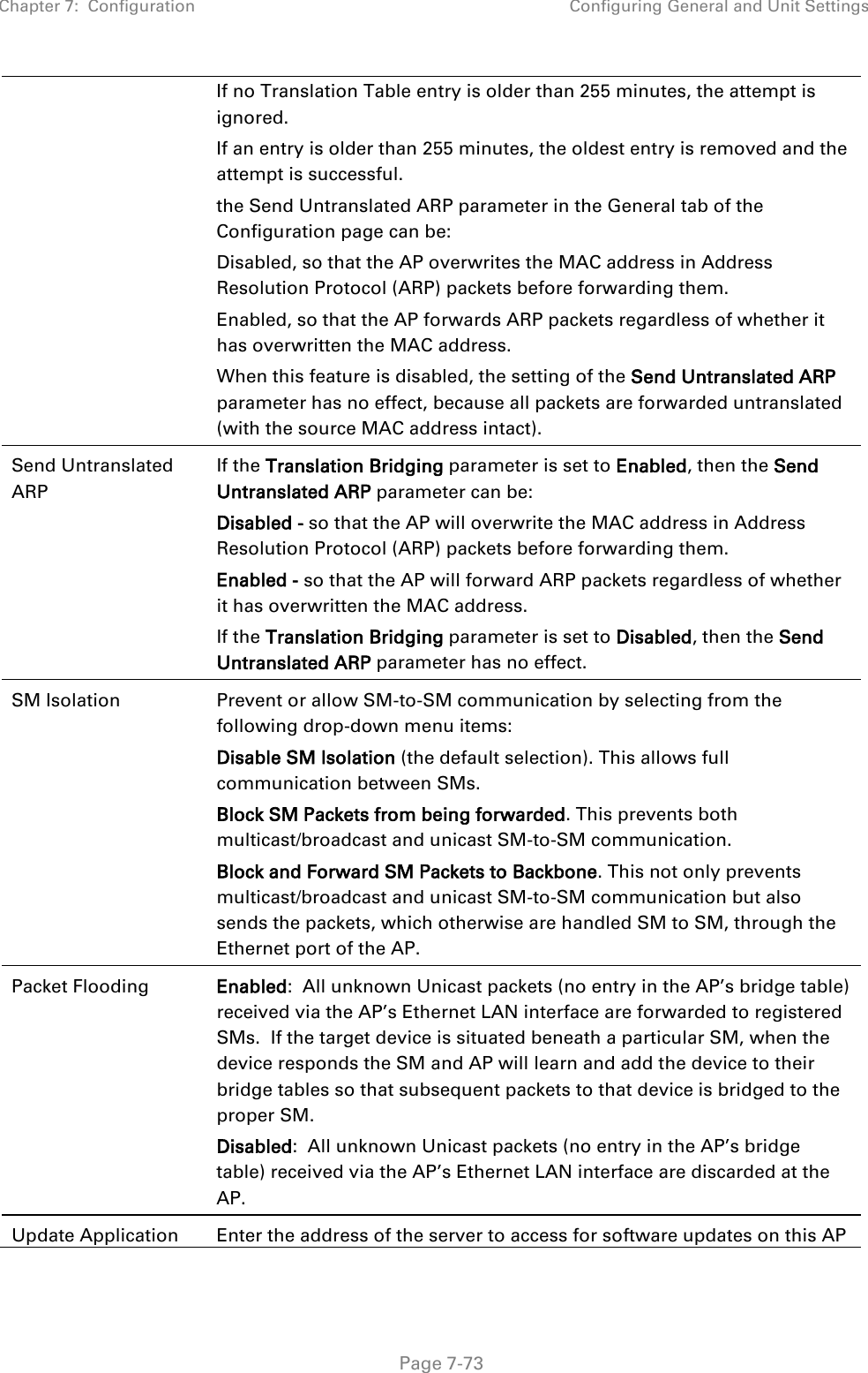 Chapter 7:  Configuration Configuring General and Unit Settings   Page 7-73 If no Translation Table entry is older than 255 minutes, the attempt is ignored. If an entry is older than 255 minutes, the oldest entry is removed and the attempt is successful. the Send Untranslated ARP parameter in the General tab of the Configuration page can be: Disabled, so that the AP overwrites the MAC address in Address Resolution Protocol (ARP) packets before forwarding them. Enabled, so that the AP forwards ARP packets regardless of whether it has overwritten the MAC address. When this feature is disabled, the setting of the Send Untranslated ARP parameter has no effect, because all packets are forwarded untranslated (with the source MAC address intact).  Send Untranslated ARP  If the Translation Bridging parameter is set to Enabled, then the Send Untranslated ARP parameter can be: Disabled - so that the AP will overwrite the MAC address in Address Resolution Protocol (ARP) packets before forwarding them. Enabled - so that the AP will forward ARP packets regardless of whether it has overwritten the MAC address. If the Translation Bridging parameter is set to Disabled, then the Send Untranslated ARP parameter has no effect. SM Isolation  Prevent or allow SM-to-SM communication by selecting from the following drop-down menu items: Disable SM Isolation (the default selection). This allows full communication between SMs. Block SM Packets from being forwarded. This prevents both multicast/broadcast and unicast SM-to-SM communication. Block and Forward SM Packets to Backbone. This not only prevents multicast/broadcast and unicast SM-to-SM communication but also sends the packets, which otherwise are handled SM to SM, through the Ethernet port of the AP. Packet Flooding Enabled:  All unknown Unicast packets (no entry in the AP’s bridge table) received via the AP’s Ethernet LAN interface are forwarded to registered SMs.  If the target device is situated beneath a particular SM, when the device responds the SM and AP will learn and add the device to their bridge tables so that subsequent packets to that device is bridged to the proper SM. Disabled:  All unknown Unicast packets (no entry in the AP’s bridge table) received via the AP’s Ethernet LAN interface are discarded at the AP. Update Application Enter the address of the server to access for software updates on this AP 