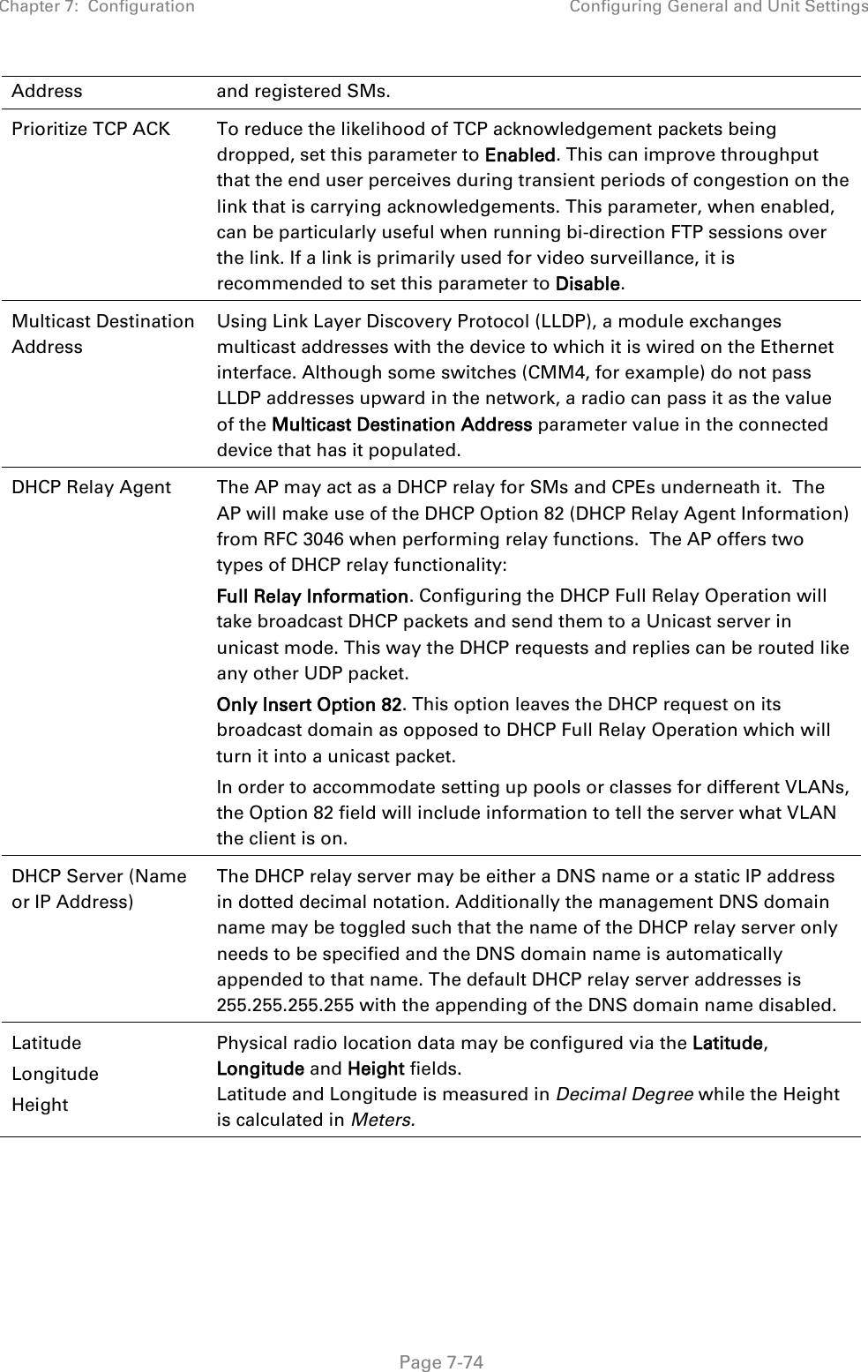 Chapter 7:  Configuration Configuring General and Unit Settings   Page 7-74 Address and registered SMs. Prioritize TCP ACK To reduce the likelihood of TCP acknowledgement packets being dropped, set this parameter to Enabled. This can improve throughput that the end user perceives during transient periods of congestion on the link that is carrying acknowledgements. This parameter, when enabled, can be particularly useful when running bi-direction FTP sessions over the link. If a link is primarily used for video surveillance, it is recommended to set this parameter to Disable. Multicast Destination Address  Using Link Layer Discovery Protocol (LLDP), a module exchanges multicast addresses with the device to which it is wired on the Ethernet interface. Although some switches (CMM4, for example) do not pass LLDP addresses upward in the network, a radio can pass it as the value of the Multicast Destination Address parameter value in the connected device that has it populated.  DHCP Relay Agent  The AP may act as a DHCP relay for SMs and CPEs underneath it.  The AP will make use of the DHCP Option 82 (DHCP Relay Agent Information) from RFC 3046 when performing relay functions.  The AP offers two types of DHCP relay functionality:   Full Relay Information. Configuring the DHCP Full Relay Operation will take broadcast DHCP packets and send them to a Unicast server in unicast mode. This way the DHCP requests and replies can be routed like any other UDP packet. Only Insert Option 82. This option leaves the DHCP request on its broadcast domain as opposed to DHCP Full Relay Operation which will turn it into a unicast packet. In order to accommodate setting up pools or classes for different VLANs, the Option 82 field will include information to tell the server what VLAN the client is on. DHCP Server (Name or IP Address) The DHCP relay server may be either a DNS name or a static IP address in dotted decimal notation. Additionally the management DNS domain name may be toggled such that the name of the DHCP relay server only needs to be specified and the DNS domain name is automatically appended to that name. The default DHCP relay server addresses is 255.255.255.255 with the appending of the DNS domain name disabled. Latitude Longitude Height Physical radio location data may be configured via the Latitude, Longitude and Height fields.  Latitude and Longitude is measured in Decimal Degree while the Height is calculated in Meters.    