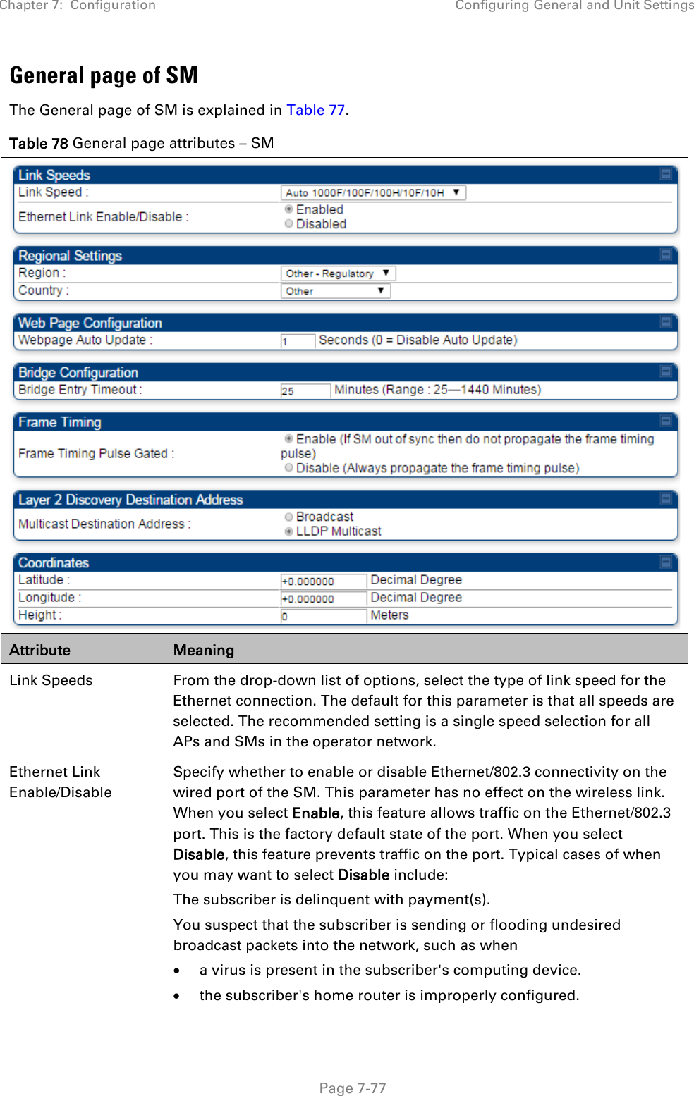 Chapter 7:  Configuration Configuring General and Unit Settings   Page 7-77 General page of SM The General page of SM is explained in Table 77. Table 78 General page attributes – SM  Attribute Meaning Link Speeds From the drop-down list of options, select the type of link speed for the Ethernet connection. The default for this parameter is that all speeds are selected. The recommended setting is a single speed selection for all APs and SMs in the operator network. Ethernet Link Enable/Disable  Specify whether to enable or disable Ethernet/802.3 connectivity on the wired port of the SM. This parameter has no effect on the wireless link. When you select Enable, this feature allows traffic on the Ethernet/802.3 port. This is the factory default state of the port. When you select Disable, this feature prevents traffic on the port. Typical cases of when you may want to select Disable include: The subscriber is delinquent with payment(s). You suspect that the subscriber is sending or flooding undesired broadcast packets into the network, such as when  • a virus is present in the subscriber&apos;s computing device. • the subscriber&apos;s home router is improperly configured. 