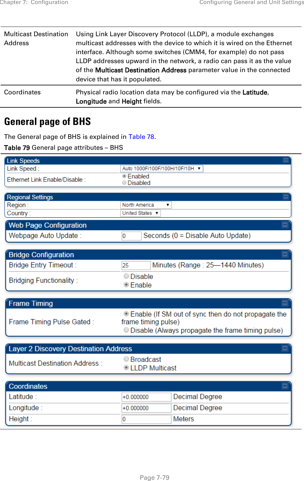 Chapter 7:  Configuration Configuring General and Unit Settings   Page 7-79 Multicast Destination Address  Using Link Layer Discovery Protocol (LLDP), a module exchanges multicast addresses with the device to which it is wired on the Ethernet interface. Although some switches (CMM4, for example) do not pass LLDP addresses upward in the network, a radio can pass it as the value of the Multicast Destination Address parameter value in the connected device that has it populated.  Coordinates Physical radio location data may be configured via the Latitude, Longitude and Height fields. General page of BHS The General page of BHS is explained in Table 78. Table 79 General page attributes – BHS   