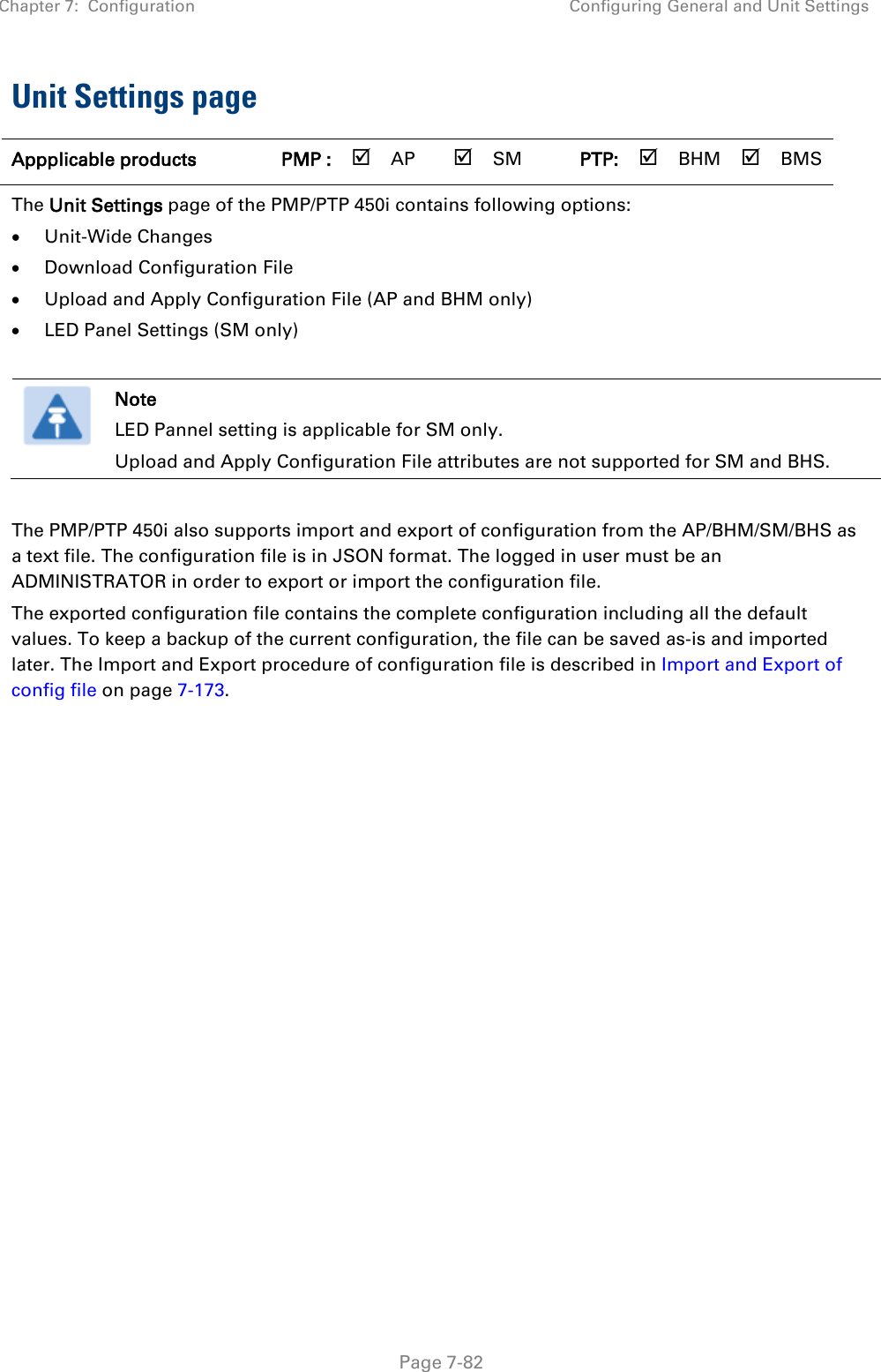 Chapter 7:  Configuration Configuring General and Unit Settings   Page 7-82 Unit Settings page  Appplicable products PMP :  AP  SM PTP:  BHM  BMS The Unit Settings page of the PMP/PTP 450i contains following options: • Unit-Wide Changes • Download Configuration File  • Upload and Apply Configuration File (AP and BHM only) • LED Panel Settings (SM only)   Note LED Pannel setting is applicable for SM only. Upload and Apply Configuration File attributes are not supported for SM and BHS.  The PMP/PTP 450i also supports import and export of configuration from the AP/BHM/SM/BHS as a text file. The configuration file is in JSON format. The logged in user must be an ADMINISTRATOR in order to export or import the configuration file.  The exported configuration file contains the complete configuration including all the default values. To keep a backup of the current configuration, the file can be saved as-is and imported later. The Import and Export procedure of configuration file is described in Import and Export of config file on page 7-173.  