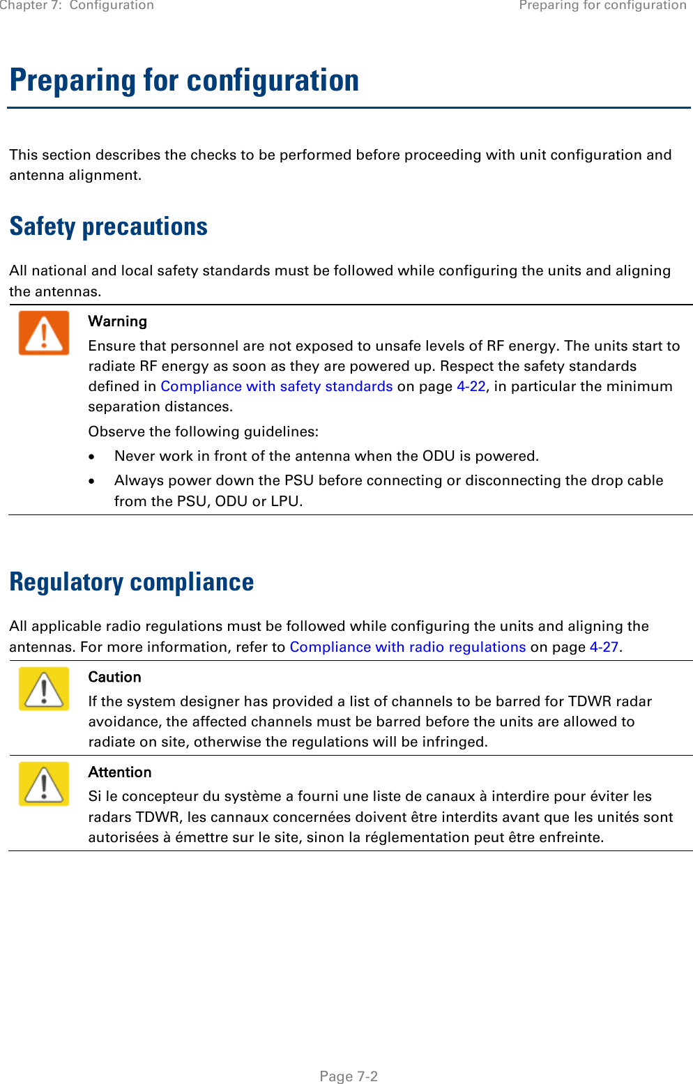 Chapter 7:  Configuration Preparing for configuration   Page 7-2 Preparing for configuration This section describes the checks to be performed before proceeding with unit configuration and antenna alignment. Safety precautions All national and local safety standards must be followed while configuring the units and aligning the antennas.   Warning Ensure that personnel are not exposed to unsafe levels of RF energy. The units start to radiate RF energy as soon as they are powered up. Respect the safety standards defined in Compliance with safety standards on page 4-22, in particular the minimum separation distances. Observe the following guidelines: • Never work in front of the antenna when the ODU is powered. • Always power down the PSU before connecting or disconnecting the drop cable from the PSU, ODU or LPU.  Regulatory compliance All applicable radio regulations must be followed while configuring the units and aligning the antennas. For more information, refer to Compliance with radio regulations on page 4-27.   Caution If the system designer has provided a list of channels to be barred for TDWR radar avoidance, the affected channels must be barred before the units are allowed to radiate on site, otherwise the regulations will be infringed.   Attention Si le concepteur du système a fourni une liste de canaux à interdire pour éviter les radars TDWR, les cannaux concernées doivent être interdits avant que les unités sont autorisées à émettre sur le site, sinon la réglementation peut être enfreinte.  