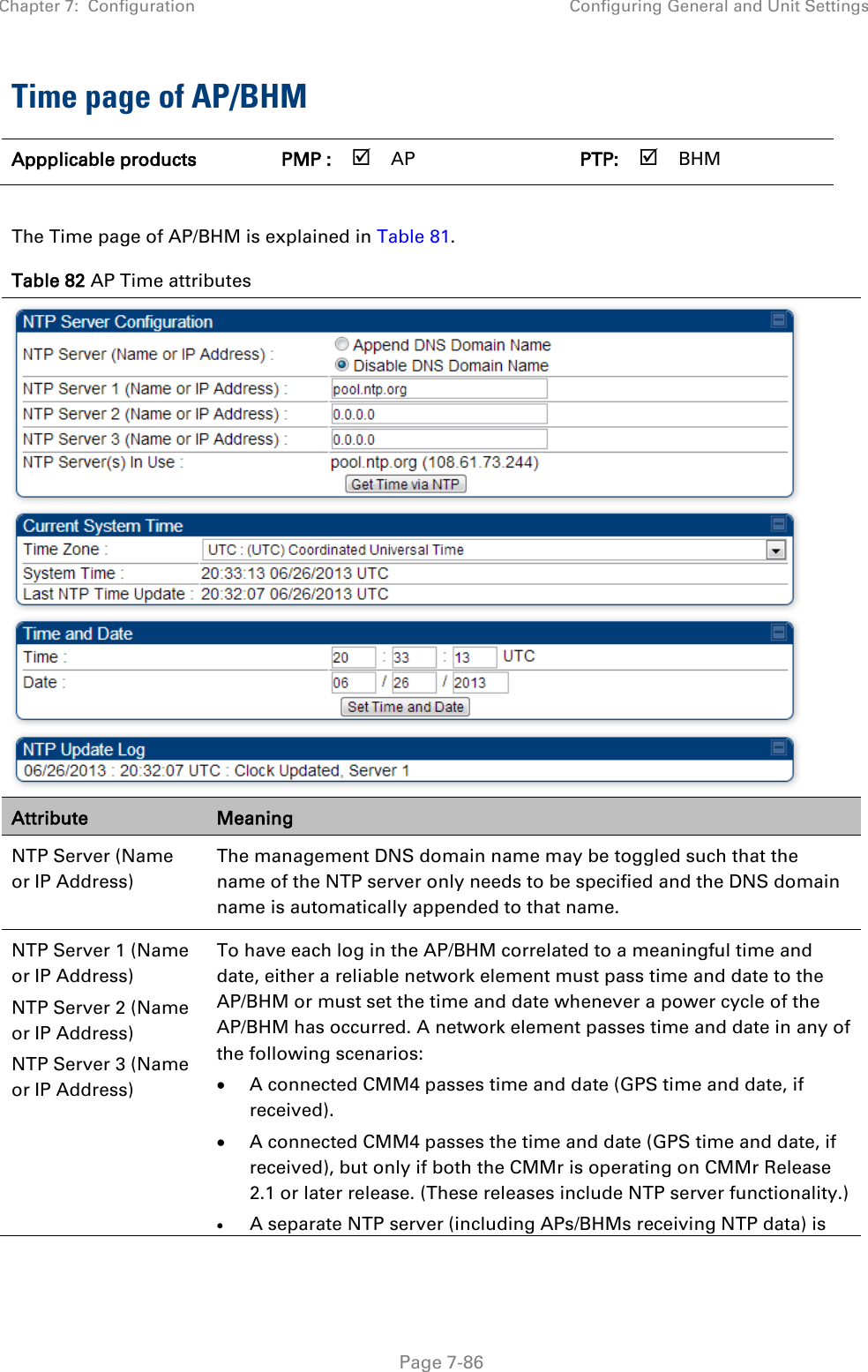 Chapter 7:  Configuration Configuring General and Unit Settings   Page 7-86 Time page of AP/BHM Appplicable products PMP :  AP   PTP:  BHM    The Time page of AP/BHM is explained in Table 81. Table 82 AP Time attributes  Attribute Meaning NTP Server (Name or IP Address)  The management DNS domain name may be toggled such that the name of the NTP server only needs to be specified and the DNS domain name is automatically appended to that name. NTP Server 1 (Name or IP Address) NTP Server 2 (Name or IP Address) NTP Server 3 (Name or IP Address) To have each log in the AP/BHM correlated to a meaningful time and date, either a reliable network element must pass time and date to the AP/BHM or must set the time and date whenever a power cycle of the AP/BHM has occurred. A network element passes time and date in any of the following scenarios: • A connected CMM4 passes time and date (GPS time and date, if received). • A connected CMM4 passes the time and date (GPS time and date, if received), but only if both the CMMr is operating on CMMr Release 2.1 or later release. (These releases include NTP server functionality.) • A separate NTP server (including APs/BHMs receiving NTP data) is 