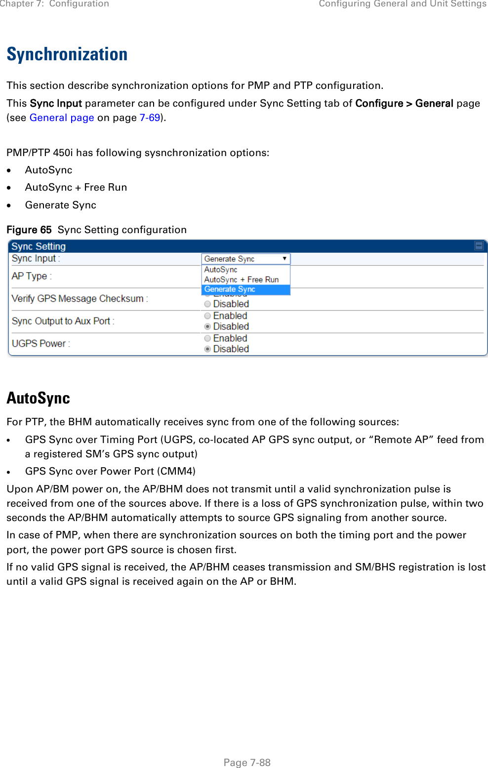 Chapter 7:  Configuration Configuring General and Unit Settings   Page 7-88 Synchronization This section describe synchronization options for PMP and PTP configuration.  This Sync Input parameter can be configured under Sync Setting tab of Configure &gt; General page (see General page on page 7-69).  PMP/PTP 450i has following sysnchronization options: • AutoSync • AutoSync + Free Run • Generate Sync Figure 65  Sync Setting configuration   AutoSync  For PTP, the BHM automatically receives sync from one of the following sources: • GPS Sync over Timing Port (UGPS, co-located AP GPS sync output, or “Remote AP” feed from a registered SM’s GPS sync output) • GPS Sync over Power Port (CMM4) Upon AP/BM power on, the AP/BHM does not transmit until a valid synchronization pulse is received from one of the sources above. If there is a loss of GPS synchronization pulse, within two seconds the AP/BHM automatically attempts to source GPS signaling from another source. In case of PMP, when there are synchronization sources on both the timing port and the power port, the power port GPS source is chosen first. If no valid GPS signal is received, the AP/BHM ceases transmission and SM/BHS registration is lost until a valid GPS signal is received again on the AP or BHM. 