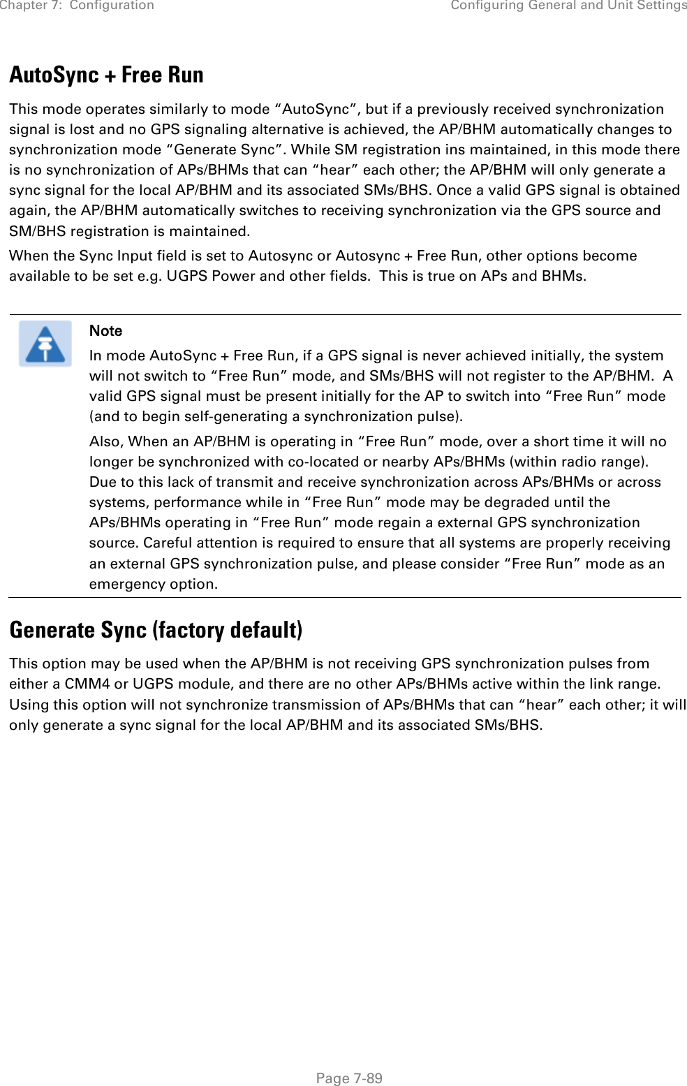 Chapter 7:  Configuration Configuring General and Unit Settings   Page 7-89 AutoSync + Free Run This mode operates similarly to mode “AutoSync”, but if a previously received synchronization signal is lost and no GPS signaling alternative is achieved, the AP/BHM automatically changes to synchronization mode “Generate Sync”. While SM registration ins maintained, in this mode there is no synchronization of APs/BHMs that can “hear” each other; the AP/BHM will only generate a sync signal for the local AP/BHM and its associated SMs/BHS. Once a valid GPS signal is obtained again, the AP/BHM automatically switches to receiving synchronization via the GPS source and SM/BHS registration is maintained.  When the Sync Input field is set to Autosync or Autosync + Free Run, other options become available to be set e.g. UGPS Power and other fields.  This is true on APs and BHMs.   Note In mode AutoSync + Free Run, if a GPS signal is never achieved initially, the system will not switch to “Free Run” mode, and SMs/BHS will not register to the AP/BHM.  A valid GPS signal must be present initially for the AP to switch into “Free Run” mode (and to begin self-generating a synchronization pulse). Also, When an AP/BHM is operating in “Free Run” mode, over a short time it will no longer be synchronized with co-located or nearby APs/BHMs (within radio range).  Due to this lack of transmit and receive synchronization across APs/BHMs or across systems, performance while in “Free Run” mode may be degraded until the APs/BHMs operating in “Free Run” mode regain a external GPS synchronization source. Careful attention is required to ensure that all systems are properly receiving an external GPS synchronization pulse, and please consider “Free Run” mode as an emergency option. Generate Sync (factory default) This option may be used when the AP/BHM is not receiving GPS synchronization pulses from either a CMM4 or UGPS module, and there are no other APs/BHMs active within the link range. Using this option will not synchronize transmission of APs/BHMs that can “hear” each other; it will only generate a sync signal for the local AP/BHM and its associated SMs/BHS. 