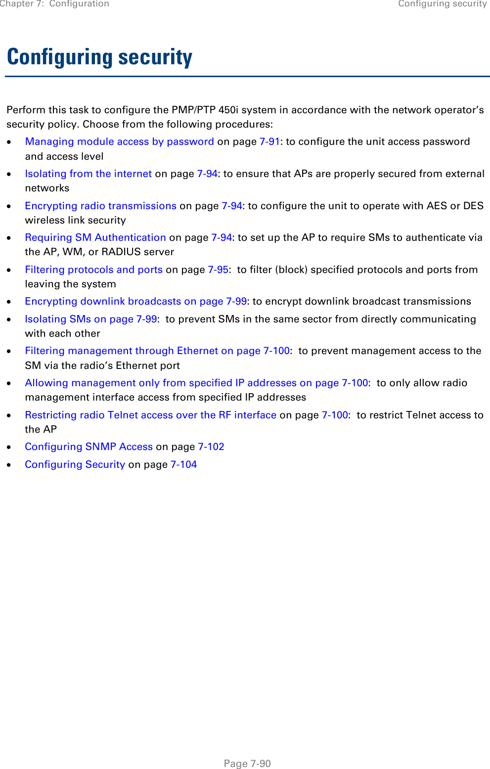 Chapter 7:  Configuration Configuring security   Page 7-90 Configuring security Perform this task to configure the PMP/PTP 450i system in accordance with the network operator’s security policy. Choose from the following procedures: • Managing module access by password on page 7-91: to configure the unit access password and access level • Isolating from the internet on page 7-94: to ensure that APs are properly secured from external networks • Encrypting radio transmissions on page 7-94: to configure the unit to operate with AES or DES wireless link security • Requiring SM Authentication on page 7-94: to set up the AP to require SMs to authenticate via the AP, WM, or RADIUS server  • Filtering protocols and ports on page 7-95:  to filter (block) specified protocols and ports from leaving the system • Encrypting downlink broadcasts on page 7-99: to encrypt downlink broadcast transmissions  • Isolating SMs on page 7-99:  to prevent SMs in the same sector from directly communicating with each other • Filtering management through Ethernet on page 7-100:  to prevent management access to the SM via the radio’s Ethernet port • Allowing management only from specified IP addresses on page 7-100:  to only allow radio management interface access from specified IP addresses • Restricting radio Telnet access over the RF interface on page 7-100:  to restrict Telnet access to the AP • Configuring SNMP Access on page 7-102 • Configuring Security on page 7-104    