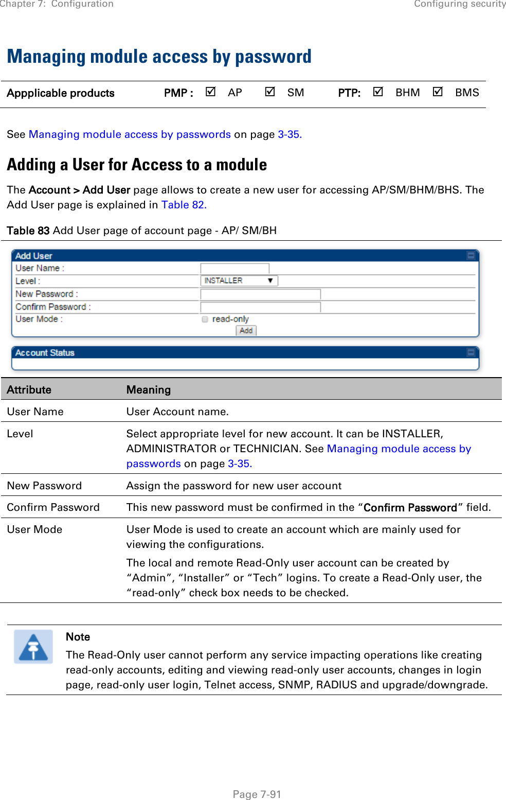 Chapter 7:  Configuration Configuring security   Page 7-91 Managing module access by password Appplicable products PMP :  AP  SM PTP:  BHM  BMS  See Managing module access by passwords on page 3-35. Adding a User for Access to a module The Account &gt; Add User page allows to create a new user for accessing AP/SM/BHM/BHS. The Add User page is explained in Table 82. Table 83 Add User page of account page - AP/ SM/BH  Attribute Meaning User Name User Account name. Level Select appropriate level for new account. It can be INSTALLER, ADMINISTRATOR or TECHNICIAN. See Managing module access by passwords on page 3-35. New Password Assign the password for new user account Confirm Password This new password must be confirmed in the “Confirm Password” field. User Mode User Mode is used to create an account which are mainly used for viewing the configurations.  The local and remote Read-Only user account can be created by “Admin”, “Installer” or “Tech” logins. To create a Read-Only user, the “read-only” check box needs to be checked.   Note The Read-Only user cannot perform any service impacting operations like creating read-only accounts, editing and viewing read-only user accounts, changes in login page, read-only user login, Telnet access, SNMP, RADIUS and upgrade/downgrade.  