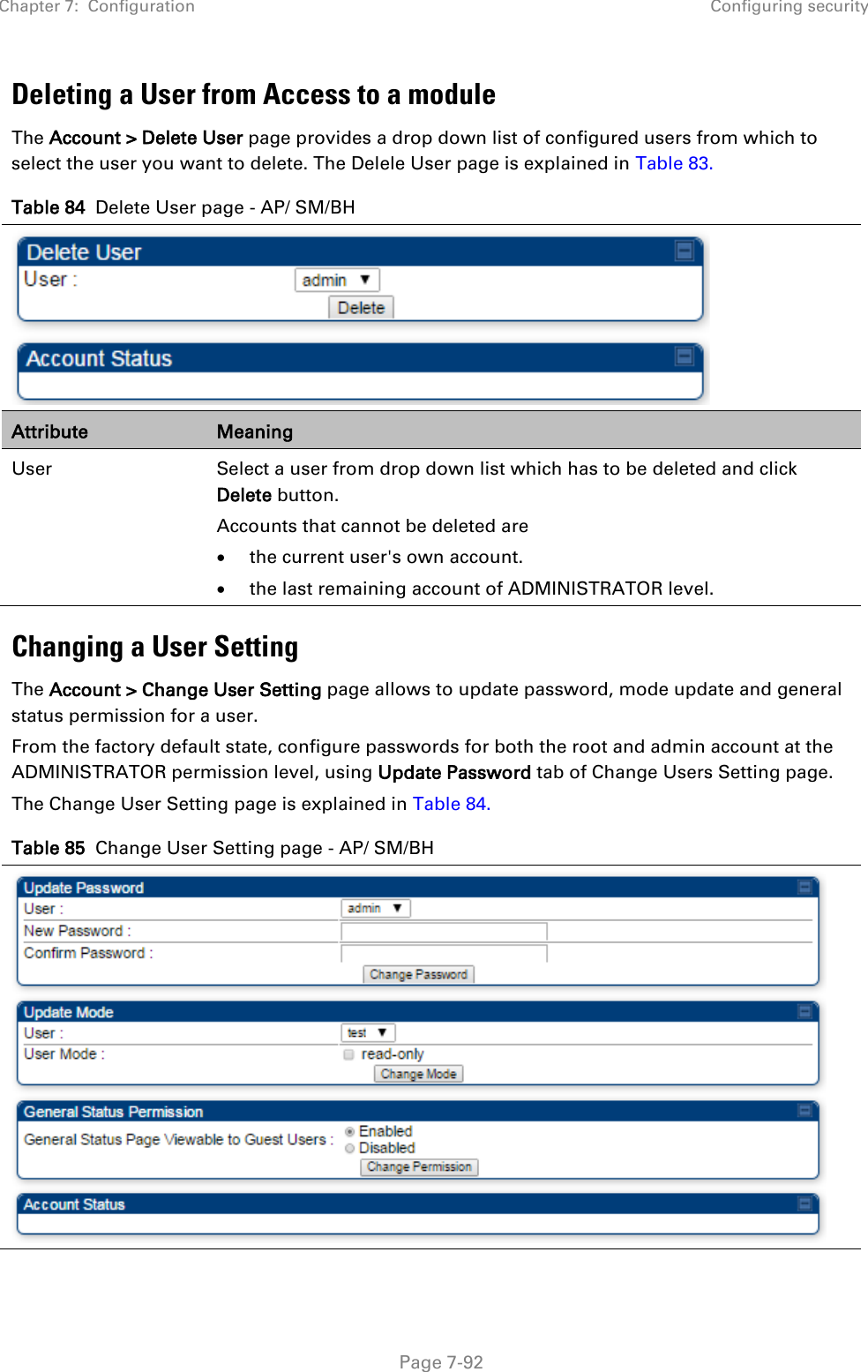 Chapter 7:  Configuration Configuring security   Page 7-92 Deleting a User from Access to a module The Account &gt; Delete User page provides a drop down list of configured users from which to select the user you want to delete. The Delele User page is explained in Table 83. Table 84  Delete User page - AP/ SM/BH  Attribute Meaning User Select a user from drop down list which has to be deleted and click Delete button. Accounts that cannot be deleted are • the current user&apos;s own account. • the last remaining account of ADMINISTRATOR level. Changing a User Setting The Account &gt; Change User Setting page allows to update password, mode update and general status permission for a user.   From the factory default state, configure passwords for both the root and admin account at the ADMINISTRATOR permission level, using Update Password tab of Change Users Setting page.  The Change User Setting page is explained in Table 84. Table 85  Change User Setting page - AP/ SM/BH  
