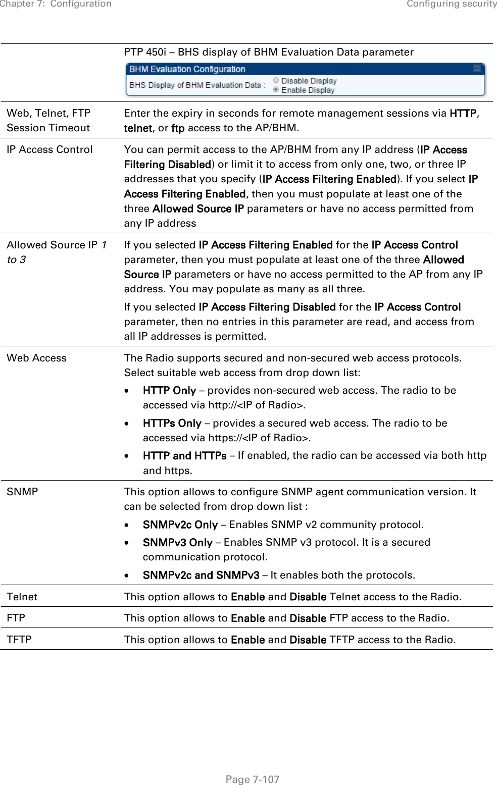 Chapter 7:  Configuration Configuring security   Page 7-107 PTP 450i – BHS display of BHM Evaluation Data parameter  Web, Telnet, FTP Session Timeout Enter the expiry in seconds for remote management sessions via HTTP, telnet, or ftp access to the AP/BHM. IP Access Control You can permit access to the AP/BHM from any IP address (IP Access Filtering Disabled) or limit it to access from only one, two, or three IP addresses that you specify (IP Access Filtering Enabled). If you select IP Access Filtering Enabled, then you must populate at least one of the three Allowed Source IP parameters or have no access permitted from any IP address Allowed Source IP 1 to 3  If you selected IP Access Filtering Enabled for the IP Access Control parameter, then you must populate at least one of the three Allowed Source IP parameters or have no access permitted to the AP from any IP address. You may populate as many as all three. If you selected IP Access Filtering Disabled for the IP Access Control parameter, then no entries in this parameter are read, and access from all IP addresses is permitted. Web Access The Radio supports secured and non-secured web access protocols. Select suitable web access from drop down list: • HTTP Only – provides non-secured web access. The radio to be accessed via http://&lt;IP of Radio&gt;. • HTTPs Only – provides a secured web access. The radio to be accessed via https://&lt;IP of Radio&gt;. • HTTP and HTTPs – If enabled, the radio can be accessed via both http and https.  SNMP This option allows to configure SNMP agent communication version. It can be selected from drop down list : • SNMPv2c Only – Enables SNMP v2 community protocol. • SNMPv3 Only – Enables SNMP v3 protocol. It is a secured communication protocol. • SNMPv2c and SNMPv3 – It enables both the protocols. Telnet This option allows to Enable and Disable Telnet access to the Radio. FTP This option allows to Enable and Disable FTP access to the Radio. TFTP This option allows to Enable and Disable TFTP access to the Radio.  