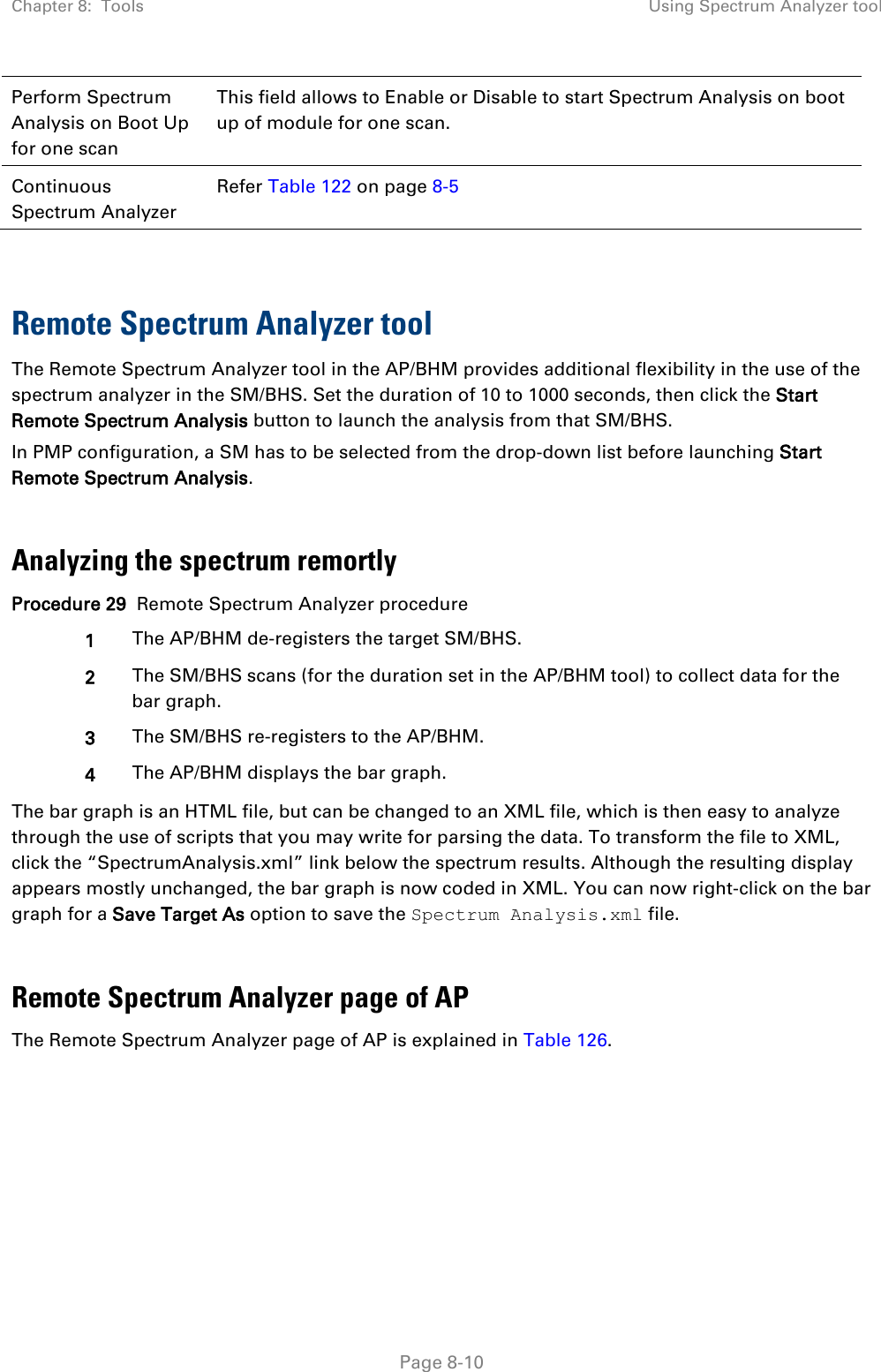 Chapter 8:  Tools Using Spectrum Analyzer tool   Page 8-10 Perform Spectrum Analysis on Boot Up for one scan This field allows to Enable or Disable to start Spectrum Analysis on boot up of module for one scan. Continuous Spectrum Analyzer Refer Table 122 on page 8-5   Remote Spectrum Analyzer tool  The Remote Spectrum Analyzer tool in the AP/BHM provides additional flexibility in the use of the spectrum analyzer in the SM/BHS. Set the duration of 10 to 1000 seconds, then click the Start Remote Spectrum Analysis button to launch the analysis from that SM/BHS.  In PMP configuration, a SM has to be selected from the drop-down list before launching Start Remote Spectrum Analysis.  Analyzing the spectrum remortly Procedure 29  Remote Spectrum Analyzer procedure 1 The AP/BHM de-registers the target SM/BHS. 2 The SM/BHS scans (for the duration set in the AP/BHM tool) to collect data for the bar graph. 3 The SM/BHS re-registers to the AP/BHM. 4 The AP/BHM displays the bar graph. The bar graph is an HTML file, but can be changed to an XML file, which is then easy to analyze through the use of scripts that you may write for parsing the data. To transform the file to XML, click the “SpectrumAnalysis.xml” link below the spectrum results. Although the resulting display appears mostly unchanged, the bar graph is now coded in XML. You can now right-click on the bar graph for a Save Target As option to save the Spectrum Analysis.xml file.  Remote Spectrum Analyzer page of AP The Remote Spectrum Analyzer page of AP is explained in Table 126. 