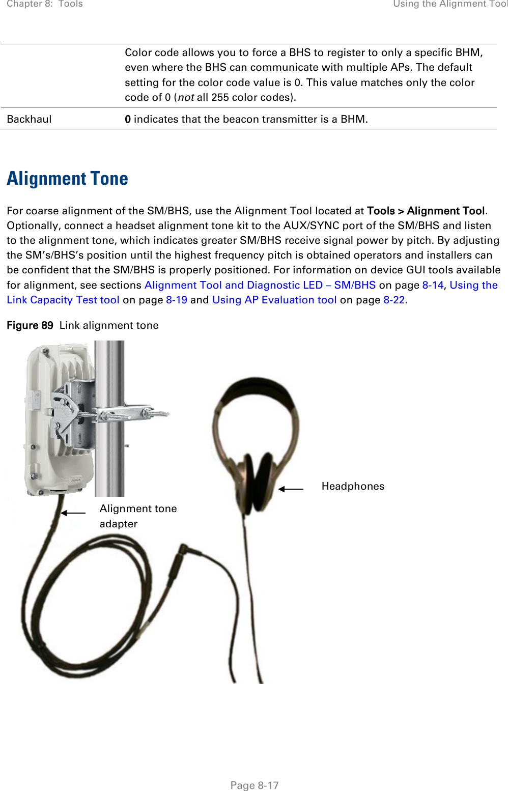 Chapter 8:  Tools Using the Alignment Tool   Page 8-17 Color code allows you to force a BHS to register to only a specific BHM, even where the BHS can communicate with multiple APs. The default setting for the color code value is 0. This value matches only the color code of 0 (not all 255 color codes). Backhaul 0 indicates that the beacon transmitter is a BHM.  Alignment Tone For coarse alignment of the SM/BHS, use the Alignment Tool located at Tools &gt; Alignment Tool. Optionally, connect a headset alignment tone kit to the AUX/SYNC port of the SM/BHS and listen to the alignment tone, which indicates greater SM/BHS receive signal power by pitch. By adjusting the SM’s/BHS’s position until the highest frequency pitch is obtained operators and installers can be confident that the SM/BHS is properly positioned. For information on device GUI tools available for alignment, see sections Alignment Tool and Diagnostic LED – SM/BHS on page 8-14, Using the Link Capacity Test tool on page 8-19 and Using AP Evaluation tool on page 8-22.  Figure 89  Link alignment tone       Headphones Alignment tone adapter 