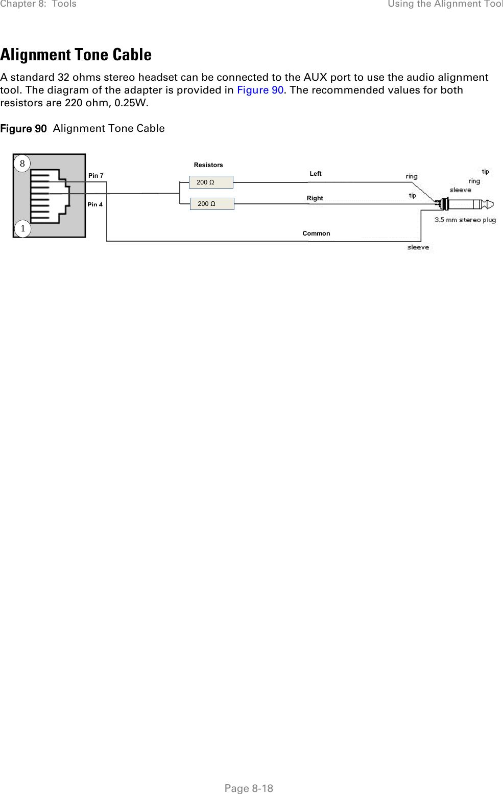 Chapter 8:  Tools Using the Alignment Tool   Page 8-18 Alignment Tone Cable A standard 32 ohms stereo headset can be connected to the AUX port to use the audio alignment tool. The diagram of the adapter is provided in Figure 90. The recommended values for both resistors are 220 ohm, 0.25W. Figure 90  Alignment Tone Cable  8   200 Ω  200 Ω Resistors Pin 7 Pin 4 Left Right   Common 1 