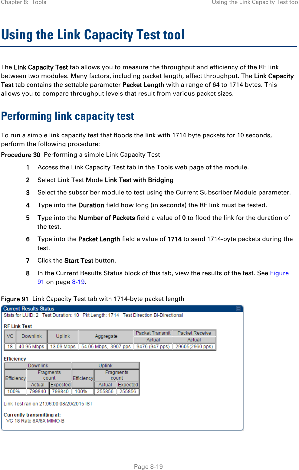 Chapter 8:  Tools Using the Link Capacity Test tool   Page 8-19 Using the Link Capacity Test tool The Link Capacity Test tab allows you to measure the throughput and efficiency of the RF link between two modules. Many factors, including packet length, affect throughput. The Link Capacity Test tab contains the settable parameter Packet Length with a range of 64 to 1714 bytes. This allows you to compare throughput levels that result from various packet sizes. Performing link capacity test To run a simple link capacity test that floods the link with 1714 byte packets for 10 seconds, perform the following procedure: Procedure 30  Performing a simple Link Capacity Test 1 Access the Link Capacity Test tab in the Tools web page of the module. 2 Select Link Test Mode Link Test with Bridging 3 Select the subscriber module to test using the Current Subscriber Module parameter. 4 Type into the Duration field how long (in seconds) the RF link must be tested. 5 Type into the Number of Packets field a value of 0 to flood the link for the duration of the test. 6 Type into the Packet Length field a value of 1714 to send 1714-byte packets during the test. 7 Click the Start Test button. 8 In the Current Results Status block of this tab, view the results of the test. See Figure 91 on page 8-19. Figure 91  Link Capacity Test tab with 1714-byte packet length  