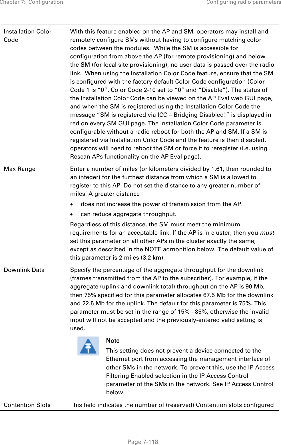 Chapter 7:  Configuration Configuring radio parameters   Page 7-118 Installation Color Code With this feature enabled on the AP and SM, operators may install and remotely configure SMs without having to configure matching color codes between the modules.  While the SM is accessible for configuration from above the AP (for remote provisioning) and below the SM (for local site provisioning), no user data is passed over the radio link.  When using the Installation Color Code feature, ensure that the SM is configured with the factory default Color Code configuration (Color Code 1 is “0”, Color Code 2-10 set to “0” and “Disable”). The status of the Installation Color Code can be viewed on the AP Eval web GUI page, and when the SM is registered using the Installation Color Code the message “SM is registered via ICC – Bridging Disabled!” is displayed in red on every SM GUI page. The Installation Color Code parameter is configurable without a radio reboot for both the AP and SM. If a SM is registered via Installation Color Code and the feature is then disabled, operators will need to reboot the SM or force it to reregister (i.e. using Rescan APs functionality on the AP Eval page). Max Range  Enter a number of miles (or kilometers divided by 1.61, then rounded to an integer) for the furthest distance from which a SM is allowed to register to this AP. Do not set the distance to any greater number of miles. A greater distance • does not increase the power of transmission from the AP. • can reduce aggregate throughput. Regardless of this distance, the SM must meet the minimum requirements for an acceptable link. If the AP is in cluster, then you must set this parameter on all other APs in the cluster exactly the same, except as described in the NOTE admonition below. The default value of this parameter is 2 miles (3.2 km). Downlink Data  Specify the percentage of the aggregate throughput for the downlink (frames transmitted from the AP to the subscriber). For example, if the aggregate (uplink and downlink total) throughput on the AP is 90 Mb, then 75% specified for this parameter allocates 67.5 Mb for the downlink and 22.5 Mb for the uplink. The default for this parameter is 75%. This parameter must be set in the range of 15% - 85%, otherwise the invalid input will not be accepted and the previously-entered valid setting is used.  Note This setting does not prevent a device connected to the Ethernet port from accessing the management interface of other SMs in the network. To prevent this, use the IP Access Filtering Enabled selection in the IP Access Control parameter of the SMs in the network. See IP Access Control below.  Contention Slots This field indicates the number of (reserved) Contention slots configured 