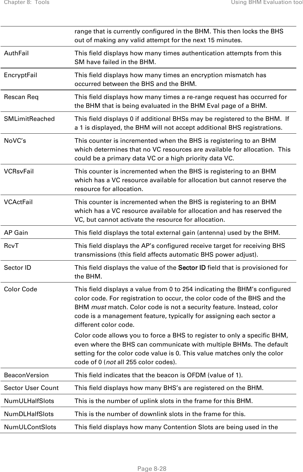 Chapter 8:  Tools Using BHM Evaluation tool   Page 8-28 range that is currently configured in the BHM. This then locks the BHS out of making any valid attempt for the next 15 minutes. AuthFail This field displays how many times authentication attempts from this SM have failed in the BHM. EncryptFail This field displays how many times an encryption mismatch has occurred between the BHS and the BHM. Rescan Req This field displays how many times a re-range request has occurred for the BHM that is being evaluated in the BHM Eval page of a BHM. SMLimitReached This field displays 0 if additional BHSs may be registered to the BHM.  If a 1 is displayed, the BHM will not accept additional BHS registrations. NoVC’s This counter is incremented when the BHS is registering to an BHM which determines that no VC resources are available for allocation.  This could be a primary data VC or a high priority data VC. VCRsvFail This counter is incremented when the BHS is registering to an BHM which has a VC resource available for allocation but cannot reserve the resource for allocation. VCActFail This counter is incremented when the BHS is registering to an BHM which has a VC resource available for allocation and has reserved the VC, but cannot activate the resource for allocation. AP Gain This field displays the total external gain (antenna) used by the BHM. RcvT This field displays the AP’s configured receive target for receiving BHS transmissions (this field affects automatic BHS power adjust). Sector ID This field displays the value of the Sector ID field that is provisioned for the BHM. Color Code This field displays a value from 0 to 254 indicating the BHM’s configured color code. For registration to occur, the color code of the BHS and the BHM must match. Color code is not a security feature. Instead, color code is a management feature, typically for assigning each sector a different color code.   Color code allows you to force a BHS to register to only a specific BHM, even where the BHS can communicate with multiple BHMs. The default setting for the color code value is 0. This value matches only the color code of 0 (not all 255 color codes). BeaconVersion This field indicates that the beacon is OFDM (value of 1). Sector User Count This field displays how many BHS’s are registered on the BHM. NumULHalfSlots This is the number of uplink slots in the frame for this BHM.  NumDLHalfSlots This is the number of downlink slots in the frame for this.  NumULContSlots This field displays how many Contention Slots are being used in the 