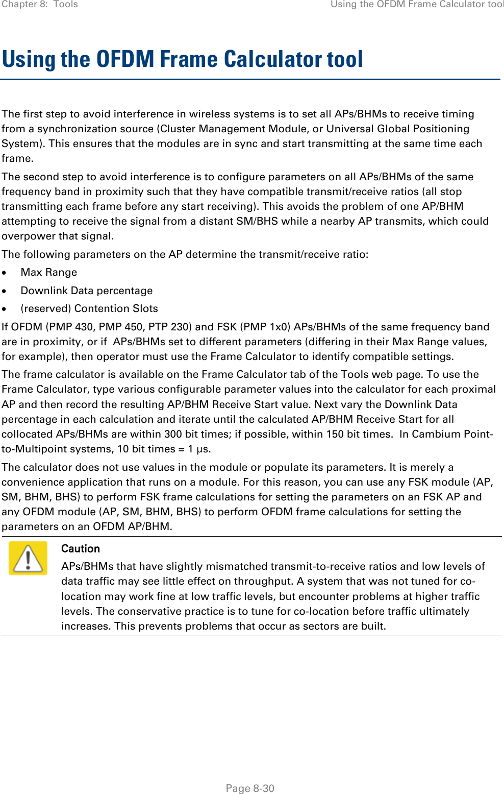 Chapter 8:  Tools Using the OFDM Frame Calculator tool   Page 8-30 Using the OFDM Frame Calculator tool The first step to avoid interference in wireless systems is to set all APs/BHMs to receive timing from a synchronization source (Cluster Management Module, or Universal Global Positioning System). This ensures that the modules are in sync and start transmitting at the same time each frame. The second step to avoid interference is to configure parameters on all APs/BHMs of the same frequency band in proximity such that they have compatible transmit/receive ratios (all stop transmitting each frame before any start receiving). This avoids the problem of one AP/BHM attempting to receive the signal from a distant SM/BHS while a nearby AP transmits, which could overpower that signal. The following parameters on the AP determine the transmit/receive ratio: • Max Range • Downlink Data percentage • (reserved) Contention Slots If OFDM (PMP 430, PMP 450, PTP 230) and FSK (PMP 1x0) APs/BHMs of the same frequency band are in proximity, or if  APs/BHMs set to different parameters (differing in their Max Range values, for example), then operator must use the Frame Calculator to identify compatible settings. The frame calculator is available on the Frame Calculator tab of the Tools web page. To use the Frame Calculator, type various configurable parameter values into the calculator for each proximal AP and then record the resulting AP/BHM Receive Start value. Next vary the Downlink Data percentage in each calculation and iterate until the calculated AP/BHM Receive Start for all collocated APs/BHMs are within 300 bit times; if possible, within 150 bit times.  In Cambium Point-to-Multipoint systems, 10 bit times = 1 μs. The calculator does not use values in the module or populate its parameters. It is merely a convenience application that runs on a module. For this reason, you can use any FSK module (AP, SM, BHM, BHS) to perform FSK frame calculations for setting the parameters on an FSK AP and any OFDM module (AP, SM, BHM, BHS) to perform OFDM frame calculations for setting the parameters on an OFDM AP/BHM.  Caution APs/BHMs that have slightly mismatched transmit-to-receive ratios and low levels of data traffic may see little effect on throughput. A system that was not tuned for co-location may work fine at low traffic levels, but encounter problems at higher traffic levels. The conservative practice is to tune for co-location before traffic ultimately increases. This prevents problems that occur as sectors are built.       