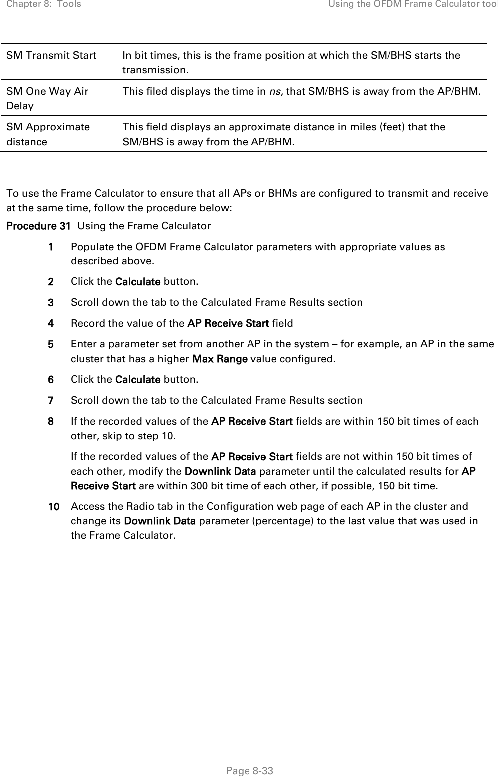 Chapter 8:  Tools Using the OFDM Frame Calculator tool   Page 8-33 SM Transmit Start In bit times, this is the frame position at which the SM/BHS starts the transmission. SM One Way Air Delay This filed displays the time in ns, that SM/BHS is away from the AP/BHM. SM Approximate distance This field displays an approximate distance in miles (feet) that the SM/BHS is away from the AP/BHM.   To use the Frame Calculator to ensure that all APs or BHMs are configured to transmit and receive at the same time, follow the procedure below: Procedure 31  Using the Frame Calculator 1 Populate the OFDM Frame Calculator parameters with appropriate values as described above. 2 Click the Calculate button. 3 Scroll down the tab to the Calculated Frame Results section 4 Record the value of the AP Receive Start field 5 Enter a parameter set from another AP in the system – for example, an AP in the same cluster that has a higher Max Range value configured. 6 Click the Calculate button. 7 Scroll down the tab to the Calculated Frame Results section 8 If the recorded values of the AP Receive Start fields are within 150 bit times of each other, skip to step 10.  If the recorded values of the AP Receive Start fields are not within 150 bit times of each other, modify the Downlink Data parameter until the calculated results for AP Receive Start are within 300 bit time of each other, if possible, 150 bit time. 10 Access the Radio tab in the Configuration web page of each AP in the cluster and change its Downlink Data parameter (percentage) to the last value that was used in the Frame Calculator. 