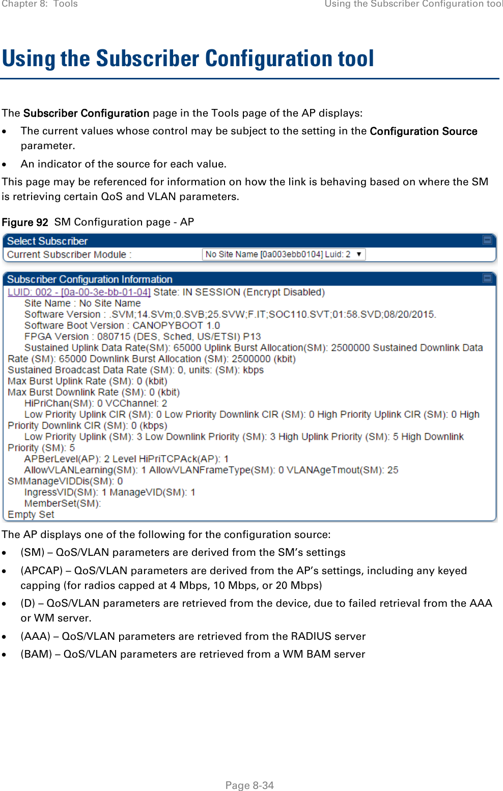 Chapter 8:  Tools Using the Subscriber Configuration tool   Page 8-34 Using the Subscriber Configuration tool The Subscriber Configuration page in the Tools page of the AP displays: • The current values whose control may be subject to the setting in the Configuration Source parameter. • An indicator of the source for each value. This page may be referenced for information on how the link is behaving based on where the SM is retrieving certain QoS and VLAN parameters.   Figure 92  SM Configuration page - AP  The AP displays one of the following for the configuration source: • (SM) – QoS/VLAN parameters are derived from the SM’s settings • (APCAP) – QoS/VLAN parameters are derived from the AP’s settings, including any keyed capping (for radios capped at 4 Mbps, 10 Mbps, or 20 Mbps) • (D) – QoS/VLAN parameters are retrieved from the device, due to failed retrieval from the AAA or WM server. • (AAA) – QoS/VLAN parameters are retrieved from the RADIUS server • (BAM) – QoS/VLAN parameters are retrieved from a WM BAM server 