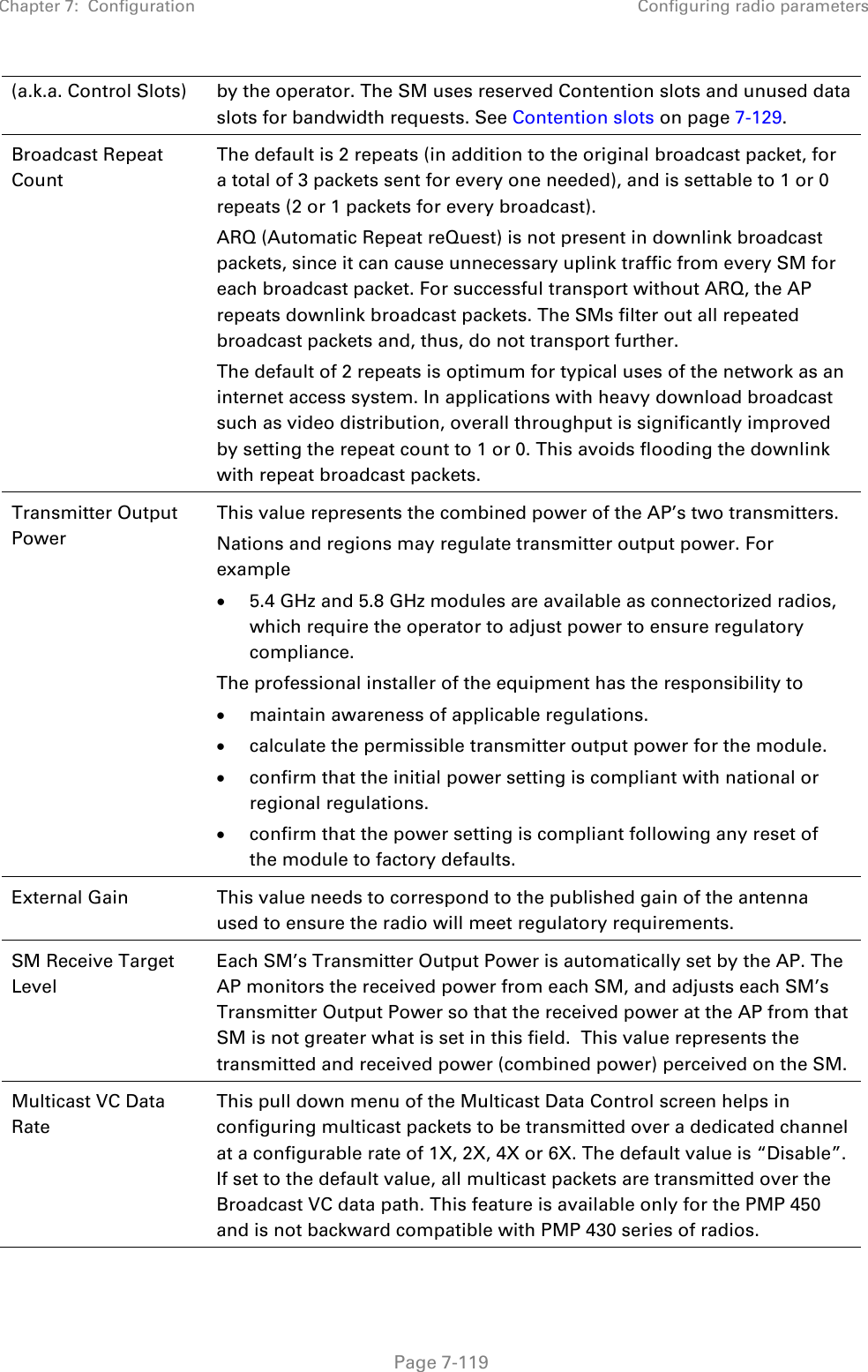 Chapter 7:  Configuration Configuring radio parameters   Page 7-119 (a.k.a. Control Slots)  by the operator. The SM uses reserved Contention slots and unused data slots for bandwidth requests. See Contention slots on page 7-129. Broadcast Repeat Count  The default is 2 repeats (in addition to the original broadcast packet, for a total of 3 packets sent for every one needed), and is settable to 1 or 0 repeats (2 or 1 packets for every broadcast). ARQ (Automatic Repeat reQuest) is not present in downlink broadcast packets, since it can cause unnecessary uplink traffic from every SM for each broadcast packet. For successful transport without ARQ, the AP repeats downlink broadcast packets. The SMs filter out all repeated broadcast packets and, thus, do not transport further. The default of 2 repeats is optimum for typical uses of the network as an internet access system. In applications with heavy download broadcast such as video distribution, overall throughput is significantly improved by setting the repeat count to 1 or 0. This avoids flooding the downlink with repeat broadcast packets. Transmitter Output Power  This value represents the combined power of the AP’s two transmitters. Nations and regions may regulate transmitter output power. For example • 5.4 GHz and 5.8 GHz modules are available as connectorized radios, which require the operator to adjust power to ensure regulatory compliance. The professional installer of the equipment has the responsibility to • maintain awareness of applicable regulations. • calculate the permissible transmitter output power for the module. • confirm that the initial power setting is compliant with national or regional regulations. • confirm that the power setting is compliant following any reset of the module to factory defaults. External Gain This value needs to correspond to the published gain of the antenna used to ensure the radio will meet regulatory requirements. SM Receive Target Level Each SM’s Transmitter Output Power is automatically set by the AP. The AP monitors the received power from each SM, and adjusts each SM’s Transmitter Output Power so that the received power at the AP from that SM is not greater what is set in this field.  This value represents the transmitted and received power (combined power) perceived on the SM.  Multicast VC Data Rate This pull down menu of the Multicast Data Control screen helps in configuring multicast packets to be transmitted over a dedicated channel at a configurable rate of 1X, 2X, 4X or 6X. The default value is “Disable”. If set to the default value, all multicast packets are transmitted over the Broadcast VC data path. This feature is available only for the PMP 450 and is not backward compatible with PMP 430 series of radios. 