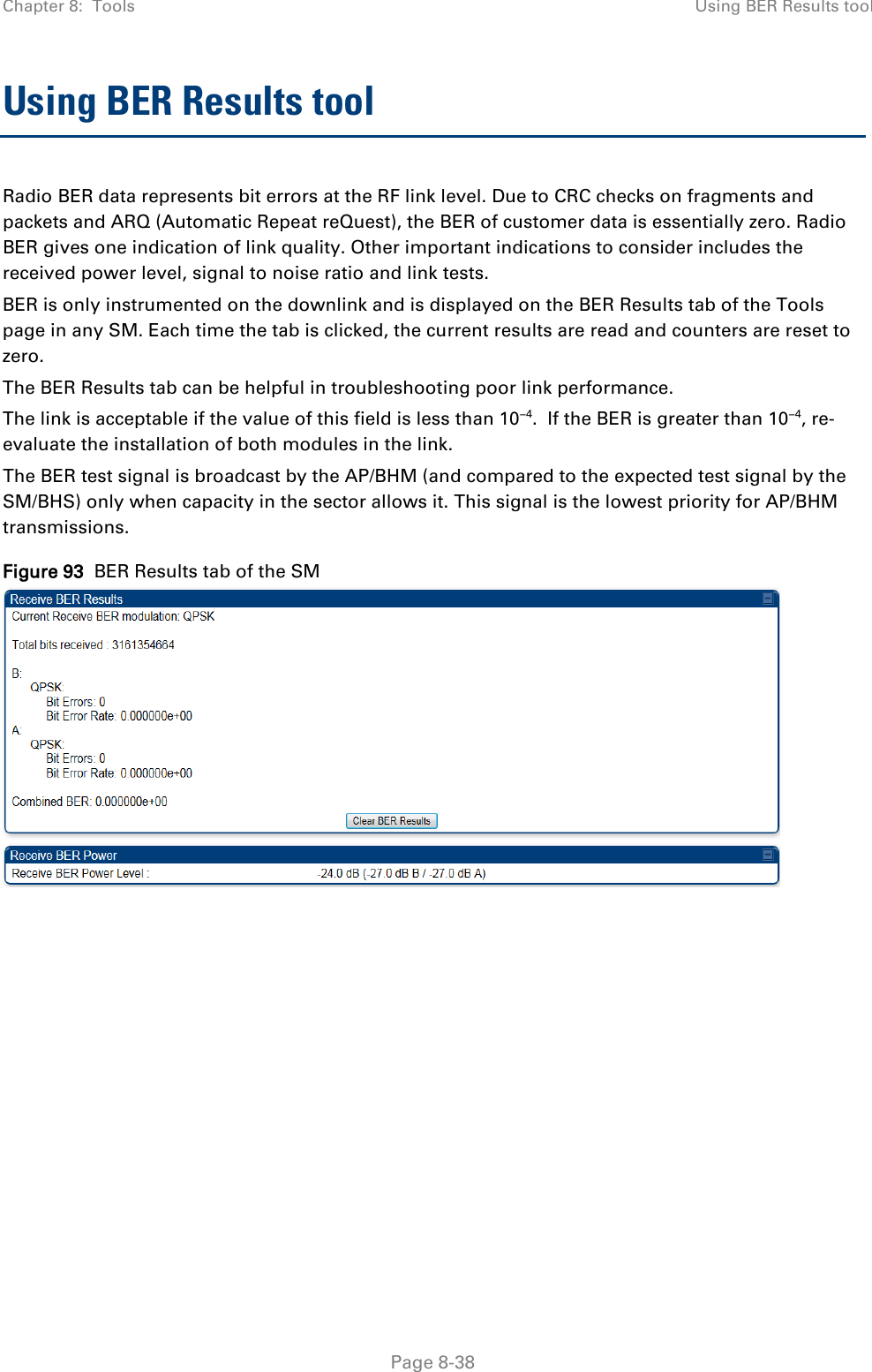 Chapter 8:  Tools Using BER Results tool   Page 8-38 Using BER Results tool Radio BER data represents bit errors at the RF link level. Due to CRC checks on fragments and packets and ARQ (Automatic Repeat reQuest), the BER of customer data is essentially zero. Radio BER gives one indication of link quality. Other important indications to consider includes the received power level, signal to noise ratio and link tests.  BER is only instrumented on the downlink and is displayed on the BER Results tab of the Tools page in any SM. Each time the tab is clicked, the current results are read and counters are reset to zero.  The BER Results tab can be helpful in troubleshooting poor link performance.  The link is acceptable if the value of this field is less than 10−4.  If the BER is greater than 10−4, re-evaluate the installation of both modules in the link. The BER test signal is broadcast by the AP/BHM (and compared to the expected test signal by the SM/BHS) only when capacity in the sector allows it. This signal is the lowest priority for AP/BHM transmissions. Figure 93  BER Results tab of the SM  