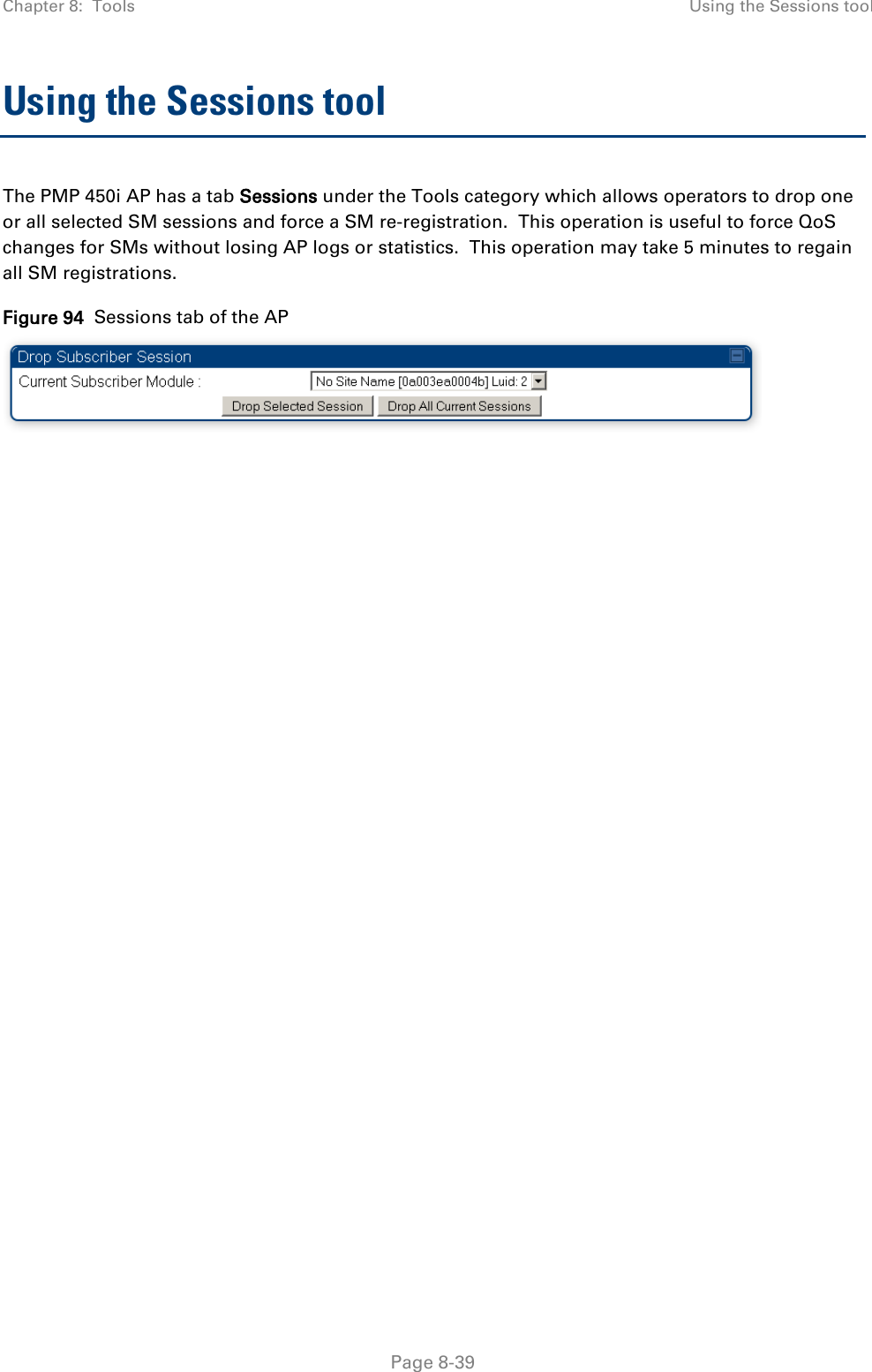 Chapter 8:  Tools Using the Sessions tool   Page 8-39 Using the Sessions tool The PMP 450i AP has a tab Sessions under the Tools category which allows operators to drop one or all selected SM sessions and force a SM re-registration.  This operation is useful to force QoS changes for SMs without losing AP logs or statistics.  This operation may take 5 minutes to regain all SM registrations. Figure 94  Sessions tab of the AP   