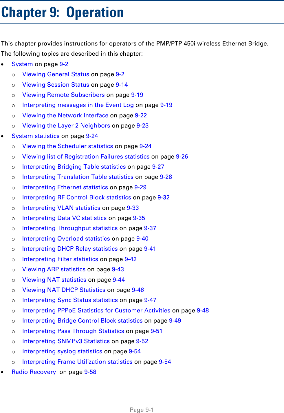  Page 9-1 Chapter 9:  Operation This chapter provides instructions for operators of the PMP/PTP 450i wireless Ethernet Bridge.   The following topics are described in this chapter: • System on page 9-2 o Viewing General Status on page 9-2 o Viewing Session Status on page 9-14 o Viewing Remote Subscribers on page 9-19 o Interpreting messages in the Event Log on page 9-19 o Viewing the Network Interface on page 9-22 o Viewing the Layer 2 Neighbors on page 9-23 • System statistics on page 9-24 o Viewing the Scheduler statistics on page 9-24 o Viewing list of Registration Failures statistics on page 9-26 o Interpreting Bridging Table statistics on page 9-27 o Interpreting Translation Table statistics on page 9-28 o Interpreting Ethernet statistics on page 9-29 o Interpreting RF Control Block statistics on page 9-32 o Interpreting VLAN statistics on page 9-33 o Interpreting Data VC statistics on page 9-35 o Interpreting Throughput statistics on page 9-37 o Interpreting Overload statistics on page 9-40 o Interpreting DHCP Relay statistics on page 9-41 o Interpreting Filter statistics on page 9-42 o Viewing ARP statistics on page 9-43 o Viewing NAT statistics on page 9-44 o Viewing NAT DHCP Statistics on page 9-46 o Interpreting Sync Status statistics on page 9-47 o Interpreting PPPoE Statistics for Customer Activities on page 9-48 o Interpreting Bridge Control Block statistics on page 9-49 o Interpreting Pass Through Statistics on page 9-51 o Interpreting SNMPv3 Statistics on page 9-52 o Interpreting syslog statistics on page 9-54 o Interpreting Frame Utilization statistics on page 9-54 • Radio Recovery  on page 9-58 