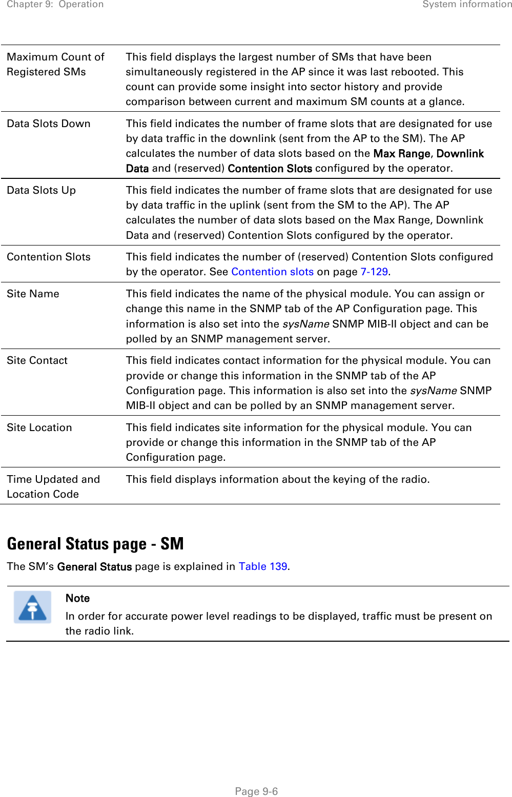 Chapter 9:  Operation System information   Page 9-6 Maximum Count of Registered SMs This field displays the largest number of SMs that have been simultaneously registered in the AP since it was last rebooted. This count can provide some insight into sector history and provide comparison between current and maximum SM counts at a glance. Data Slots Down This field indicates the number of frame slots that are designated for use by data traffic in the downlink (sent from the AP to the SM). The AP calculates the number of data slots based on the Max Range, Downlink Data and (reserved) Contention Slots configured by the operator.  Data Slots Up  This field indicates the number of frame slots that are designated for use by data traffic in the uplink (sent from the SM to the AP). The AP calculates the number of data slots based on the Max Range, Downlink Data and (reserved) Contention Slots configured by the operator.  Contention Slots This field indicates the number of (reserved) Contention Slots configured by the operator. See Contention slots on page 7-129. Site Name This field indicates the name of the physical module. You can assign or change this name in the SNMP tab of the AP Configuration page. This information is also set into the sysName SNMP MIB-II object and can be polled by an SNMP management server.   Site Contact This field indicates contact information for the physical module. You can provide or change this information in the SNMP tab of the AP Configuration page. This information is also set into the sysName SNMP MIB-II object and can be polled by an SNMP management server. Site Location This field indicates site information for the physical module. You can provide or change this information in the SNMP tab of the AP Configuration page. Time Updated and Location Code This field displays information about the keying of the radio.  General Status page - SM The SM’s General Status page is explained in Table 139.   Note In order for accurate power level readings to be displayed, traffic must be present on the radio link.   