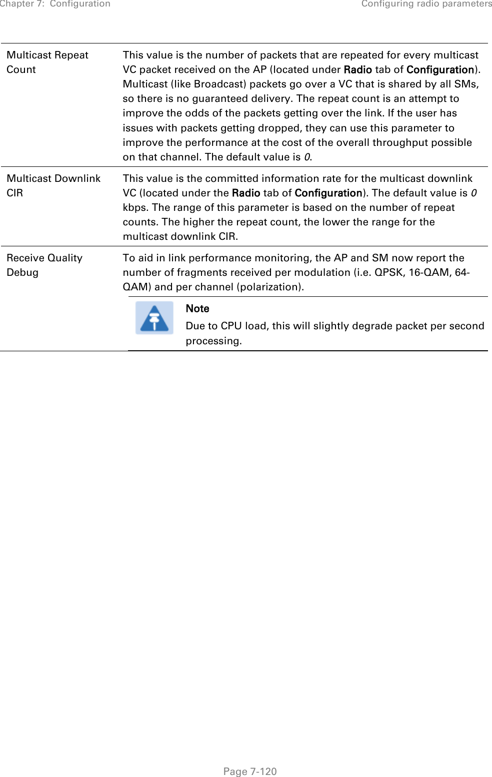 Chapter 7:  Configuration Configuring radio parameters   Page 7-120 Multicast Repeat Count This value is the number of packets that are repeated for every multicast VC packet received on the AP (located under Radio tab of Configuration). Multicast (like Broadcast) packets go over a VC that is shared by all SMs, so there is no guaranteed delivery. The repeat count is an attempt to improve the odds of the packets getting over the link. If the user has issues with packets getting dropped, they can use this parameter to improve the performance at the cost of the overall throughput possible on that channel. The default value is 0. Multicast Downlink CIR This value is the committed information rate for the multicast downlink VC (located under the Radio tab of Configuration). The default value is 0 kbps. The range of this parameter is based on the number of repeat counts. The higher the repeat count, the lower the range for the multicast downlink CIR. Receive Quality Debug To aid in link performance monitoring, the AP and SM now report the number of fragments received per modulation (i.e. QPSK, 16-QAM, 64-QAM) and per channel (polarization).  Note Due to CPU load, this will slightly degrade packet per second processing.    