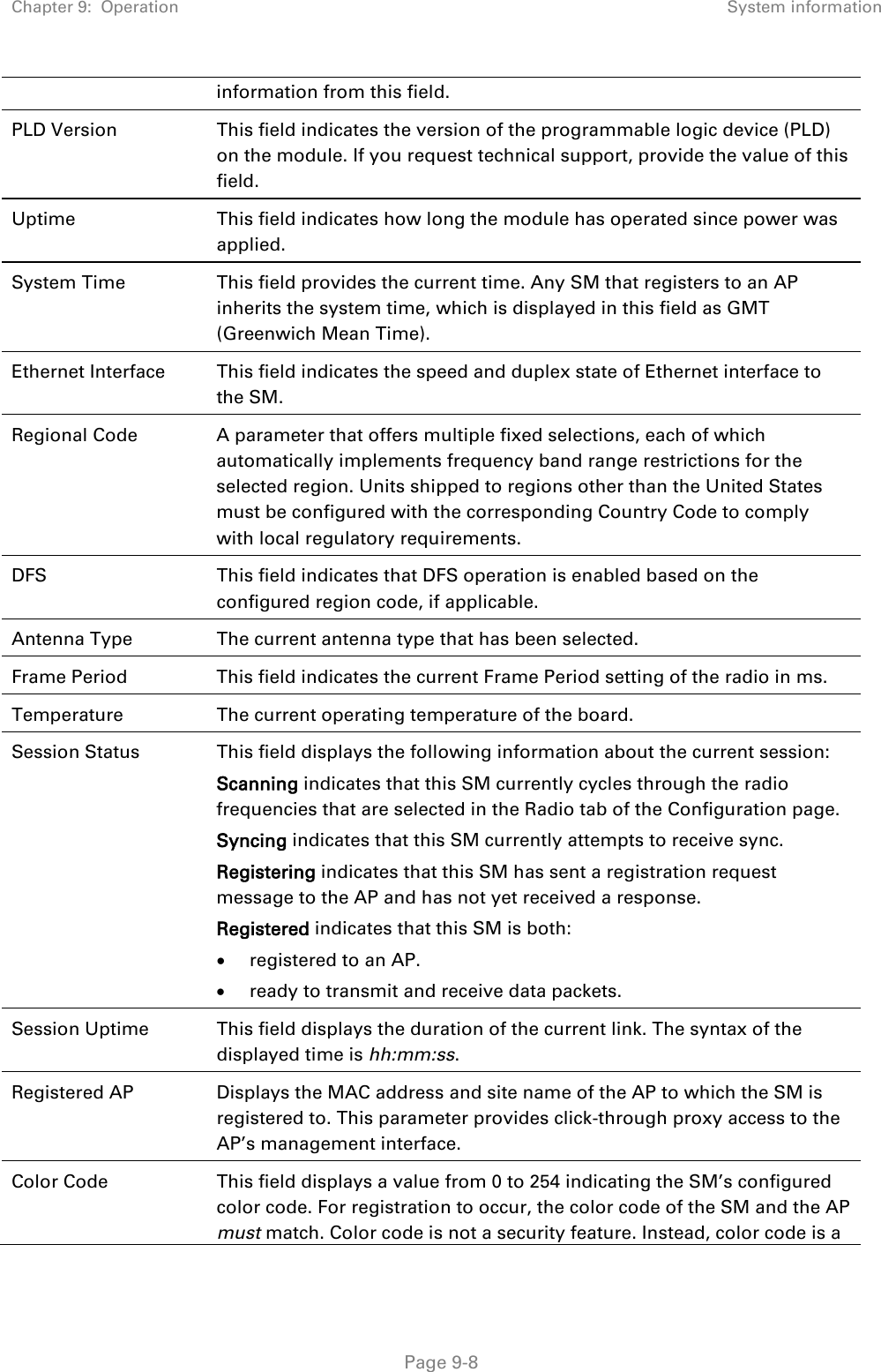 Chapter 9:  Operation System information   Page 9-8 information from this field. PLD Version This field indicates the version of the programmable logic device (PLD) on the module. If you request technical support, provide the value of this field. Uptime This field indicates how long the module has operated since power was applied. System Time This field provides the current time. Any SM that registers to an AP inherits the system time, which is displayed in this field as GMT (Greenwich Mean Time). Ethernet Interface This field indicates the speed and duplex state of Ethernet interface to the SM.  Regional Code  A parameter that offers multiple fixed selections, each of which automatically implements frequency band range restrictions for the selected region. Units shipped to regions other than the United States must be configured with the corresponding Country Code to comply with local regulatory requirements. DFS This field indicates that DFS operation is enabled based on the configured region code, if applicable. Antenna Type The current antenna type that has been selected.  Frame Period This field indicates the current Frame Period setting of the radio in ms. Temperature The current operating temperature of the board. Session Status  This field displays the following information about the current session: Scanning indicates that this SM currently cycles through the radio frequencies that are selected in the Radio tab of the Configuration page. Syncing indicates that this SM currently attempts to receive sync.  Registering indicates that this SM has sent a registration request message to the AP and has not yet received a response. Registered indicates that this SM is both: • registered to an AP. • ready to transmit and receive data packets. Session Uptime This field displays the duration of the current link. The syntax of the displayed time is hh:mm:ss. Registered AP Displays the MAC address and site name of the AP to which the SM is registered to. This parameter provides click-through proxy access to the AP’s management interface. Color Code This field displays a value from 0 to 254 indicating the SM’s configured color code. For registration to occur, the color code of the SM and the AP must match. Color code is not a security feature. Instead, color code is a 