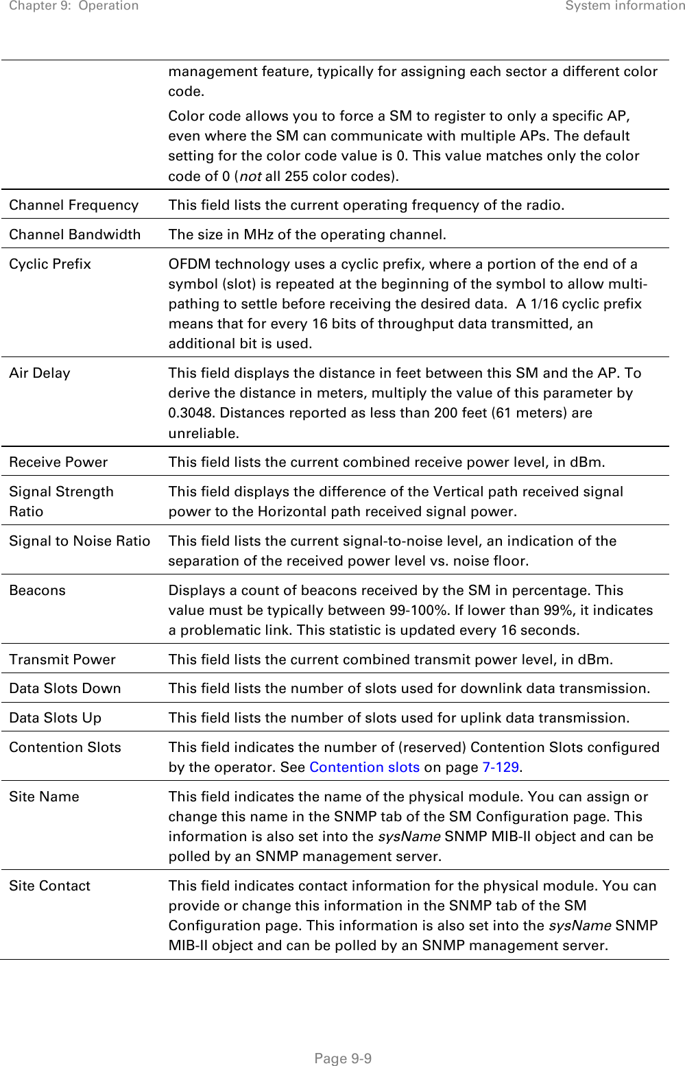 Chapter 9:  Operation System information   Page 9-9 management feature, typically for assigning each sector a different color code.   Color code allows you to force a SM to register to only a specific AP, even where the SM can communicate with multiple APs. The default setting for the color code value is 0. This value matches only the color code of 0 (not all 255 color codes). Channel Frequency This field lists the current operating frequency of the radio. Channel Bandwidth The size in MHz of the operating channel. Cyclic Prefix OFDM technology uses a cyclic prefix, where a portion of the end of a symbol (slot) is repeated at the beginning of the symbol to allow multi-pathing to settle before receiving the desired data.  A 1/16 cyclic prefix means that for every 16 bits of throughput data transmitted, an additional bit is used. Air Delay This field displays the distance in feet between this SM and the AP. To derive the distance in meters, multiply the value of this parameter by 0.3048. Distances reported as less than 200 feet (61 meters) are unreliable. Receive Power This field lists the current combined receive power level, in dBm. Signal Strength Ratio This field displays the difference of the Vertical path received signal power to the Horizontal path received signal power. Signal to Noise Ratio This field lists the current signal-to-noise level, an indication of the separation of the received power level vs. noise floor. Beacons  Displays a count of beacons received by the SM in percentage. This value must be typically between 99-100%. If lower than 99%, it indicates a problematic link. This statistic is updated every 16 seconds. Transmit Power This field lists the current combined transmit power level, in dBm. Data Slots Down This field lists the number of slots used for downlink data transmission. Data Slots Up This field lists the number of slots used for uplink data transmission. Contention Slots This field indicates the number of (reserved) Contention Slots configured by the operator. See Contention slots on page 7-129. Site Name This field indicates the name of the physical module. You can assign or change this name in the SNMP tab of the SM Configuration page. This information is also set into the sysName SNMP MIB-II object and can be polled by an SNMP management server.   Site Contact This field indicates contact information for the physical module. You can provide or change this information in the SNMP tab of the SM Configuration page. This information is also set into the sysName SNMP MIB-II object and can be polled by an SNMP management server. 