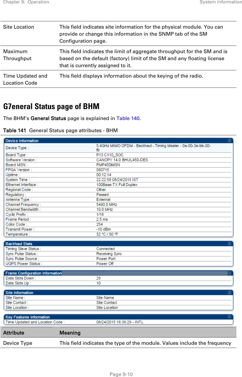 Chapter 9:  Operation System information   Page 9-10 Site Location This field indicates site information for the physical module. You can provide or change this information in the SNMP tab of the SM Configuration page. Maximum Throughput This field indicates the limit of aggregate throughput for the SM and is based on the default (factory) limit of the SM and any floating license that is currently assigned to it. Time Updated and Location Code This field displays information about the keying of the radio.  G7eneral Status page of BHM The BHM’s General Status page is explained in Table 140. Table 141  General Status page attributes - BHM  Attribute Meaning Device Type  This field indicates the type of the module. Values include the frequency 