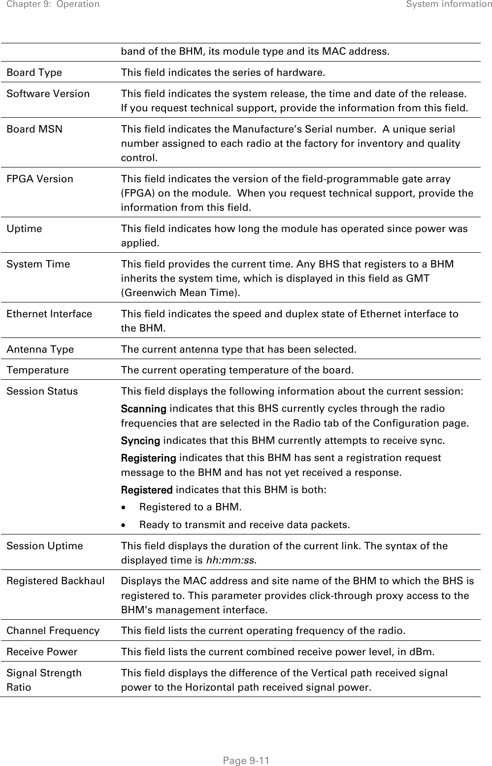 Chapter 9:  Operation System information   Page 9-11 band of the BHM, its module type and its MAC address. Board Type This field indicates the series of hardware.  Software Version This field indicates the system release, the time and date of the release. If you request technical support, provide the information from this field. Board MSN This field indicates the Manufacture’s Serial number.  A unique serial number assigned to each radio at the factory for inventory and quality control. FPGA Version This field indicates the version of the field-programmable gate array (FPGA) on the module.  When you request technical support, provide the information from this field. Uptime This field indicates how long the module has operated since power was applied. System Time This field provides the current time. Any BHS that registers to a BHM inherits the system time, which is displayed in this field as GMT (Greenwich Mean Time). Ethernet Interface This field indicates the speed and duplex state of Ethernet interface to the BHM.  Antenna Type The current antenna type that has been selected.  Temperature The current operating temperature of the board. Session Status  This field displays the following information about the current session: Scanning indicates that this BHS currently cycles through the radio frequencies that are selected in the Radio tab of the Configuration page. Syncing indicates that this BHM currently attempts to receive sync.  Registering indicates that this BHM has sent a registration request message to the BHM and has not yet received a response. Registered indicates that this BHM is both: • Registered to a BHM. • Ready to transmit and receive data packets. Session Uptime This field displays the duration of the current link. The syntax of the displayed time is hh:mm:ss. Registered Backhaul Displays the MAC address and site name of the BHM to which the BHS is registered to. This parameter provides click-through proxy access to the BHM’s management interface. Channel Frequency This field lists the current operating frequency of the radio. Receive Power This field lists the current combined receive power level, in dBm. Signal Strength Ratio This field displays the difference of the Vertical path received signal power to the Horizontal path received signal power. 