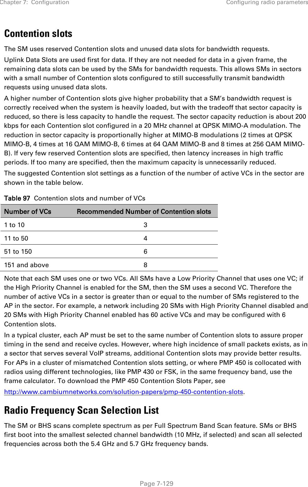 Chapter 7:  Configuration Configuring radio parameters   Page 7-129 Contention slots The SM uses reserved Contention slots and unused data slots for bandwidth requests. Uplink Data Slots are used first for data. If they are not needed for data in a given frame, the remaining data slots can be used by the SMs for bandwidth requests. This allows SMs in sectors with a small number of Contention slots configured to still successfully transmit bandwidth requests using unused data slots. A higher number of Contention slots give higher probability that a SM’s bandwidth request is correctly received when the system is heavily loaded, but with the tradeoff that sector capacity is reduced, so there is less capacity to handle the request. The sector capacity reduction is about 200 kbps for each Contention slot configured in a 20 MHz channel at QPSK MIMO-A modulation. The reduction in sector capacity is proportionally higher at MIMO-B modulations (2 times at QPSK MIMO-B, 4 times at 16 QAM MIMO-B, 6 times at 64 QAM MIMO-B and 8 times at 256 QAM MIMO-B). If very few reserved Contention slots are specified, then latency increases in high traffic periods. If too many are specified, then the maximum capacity is unnecessarily reduced. The suggested Contention slot settings as a function of the number of active VCs in the sector are shown in the table below.  Table 97  Contention slots and number of VCs Number of VCs Recommended Number of Contention slots 1 to 10  3 11 to 50  4 51 to 150  6 151 and above  8 Note that each SM uses one or two VCs. All SMs have a Low Priority Channel that uses one VC; if the High Priority Channel is enabled for the SM, then the SM uses a second VC. Therefore the number of active VCs in a sector is greater than or equal to the number of SMs registered to the AP in the sector. For example, a network including 20 SMs with High Priority Channel disabled and 20 SMs with High Priority Channel enabled has 60 active VCs and may be configured with 6 Contention slots. In a typical cluster, each AP must be set to the same number of Contention slots to assure proper timing in the send and receive cycles. However, where high incidence of small packets exists, as in a sector that serves several VoIP streams, additional Contention slots may provide better results. For APs in a cluster of mismatched Contention slots setting, or where PMP 450 is collocated with radios using different technologies, like PMP 430 or FSK, in the same frequency band, use the frame calculator. To download the PMP 450 Contention Slots Paper, see http://www.cambiumnetworks.com/solution-papers/pmp-450-contention-slots. Radio Frequency Scan Selection List The SM or BHS scans complete spectrum as per Full Spectrum Band Scan feature. SMs or BHS first boot into the smallest selected channel bandwidth (10 MHz, if selected) and scan all selected frequencies across both the 5.4 GHz and 5.7 GHz frequency bands.  