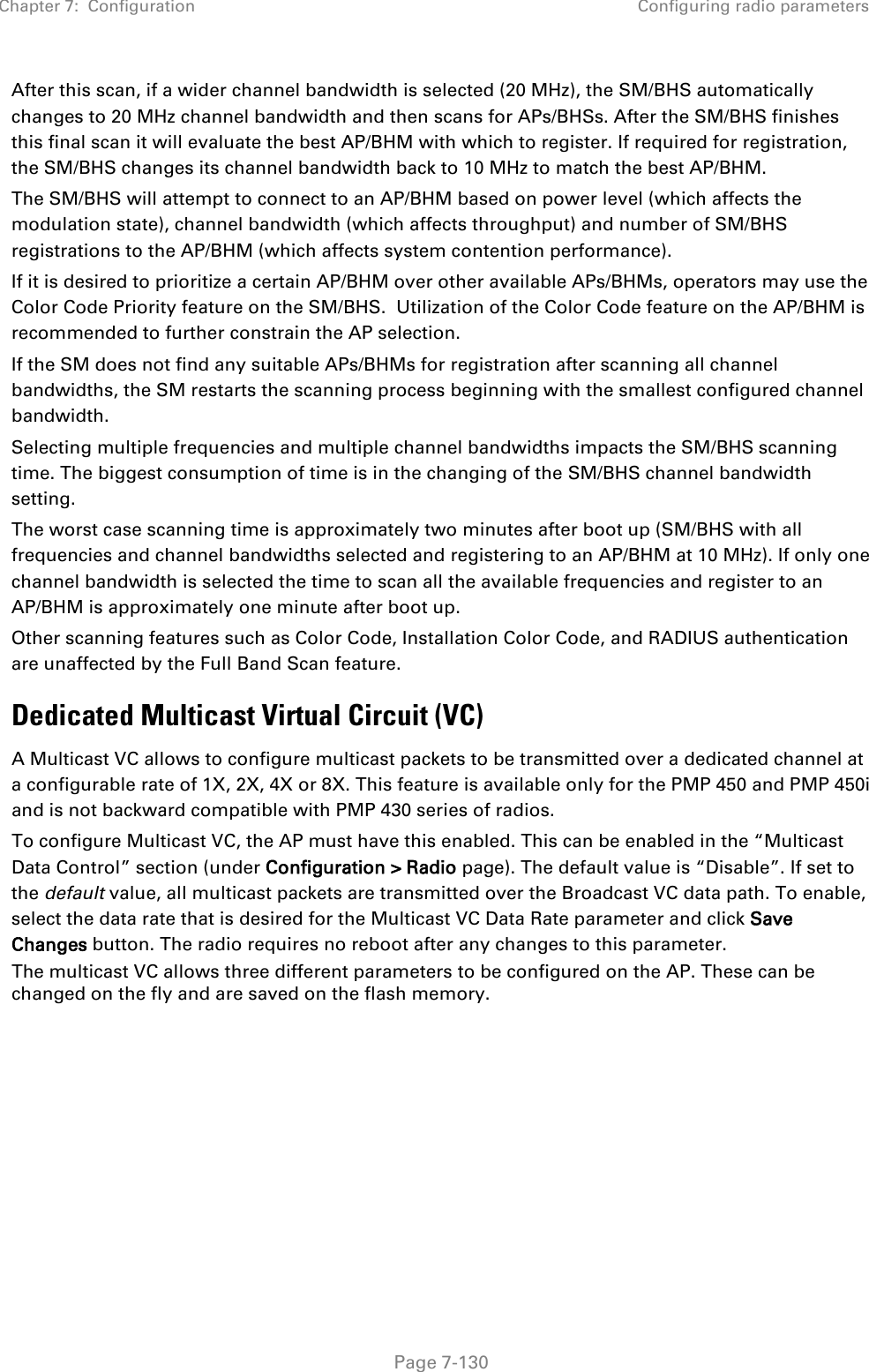 Chapter 7:  Configuration Configuring radio parameters   Page 7-130 After this scan, if a wider channel bandwidth is selected (20 MHz), the SM/BHS automatically changes to 20 MHz channel bandwidth and then scans for APs/BHSs. After the SM/BHS finishes this final scan it will evaluate the best AP/BHM with which to register. If required for registration, the SM/BHS changes its channel bandwidth back to 10 MHz to match the best AP/BHM.   The SM/BHS will attempt to connect to an AP/BHM based on power level (which affects the modulation state), channel bandwidth (which affects throughput) and number of SM/BHS registrations to the AP/BHM (which affects system contention performance).   If it is desired to prioritize a certain AP/BHM over other available APs/BHMs, operators may use the Color Code Priority feature on the SM/BHS.  Utilization of the Color Code feature on the AP/BHM is recommended to further constrain the AP selection. If the SM does not find any suitable APs/BHMs for registration after scanning all channel bandwidths, the SM restarts the scanning process beginning with the smallest configured channel bandwidth. Selecting multiple frequencies and multiple channel bandwidths impacts the SM/BHS scanning time. The biggest consumption of time is in the changing of the SM/BHS channel bandwidth setting.  The worst case scanning time is approximately two minutes after boot up (SM/BHS with all frequencies and channel bandwidths selected and registering to an AP/BHM at 10 MHz). If only one channel bandwidth is selected the time to scan all the available frequencies and register to an AP/BHM is approximately one minute after boot up. Other scanning features such as Color Code, Installation Color Code, and RADIUS authentication are unaffected by the Full Band Scan feature. Dedicated Multicast Virtual Circuit (VC) A Multicast VC allows to configure multicast packets to be transmitted over a dedicated channel at a configurable rate of 1X, 2X, 4X or 8X. This feature is available only for the PMP 450 and PMP 450i and is not backward compatible with PMP 430 series of radios. To configure Multicast VC, the AP must have this enabled. This can be enabled in the “Multicast Data Control” section (under Configuration &gt; Radio page). The default value is “Disable”. If set to the default value, all multicast packets are transmitted over the Broadcast VC data path. To enable, select the data rate that is desired for the Multicast VC Data Rate parameter and click Save Changes button. The radio requires no reboot after any changes to this parameter. The multicast VC allows three different parameters to be configured on the AP. These can be changed on the fly and are saved on the flash memory.  