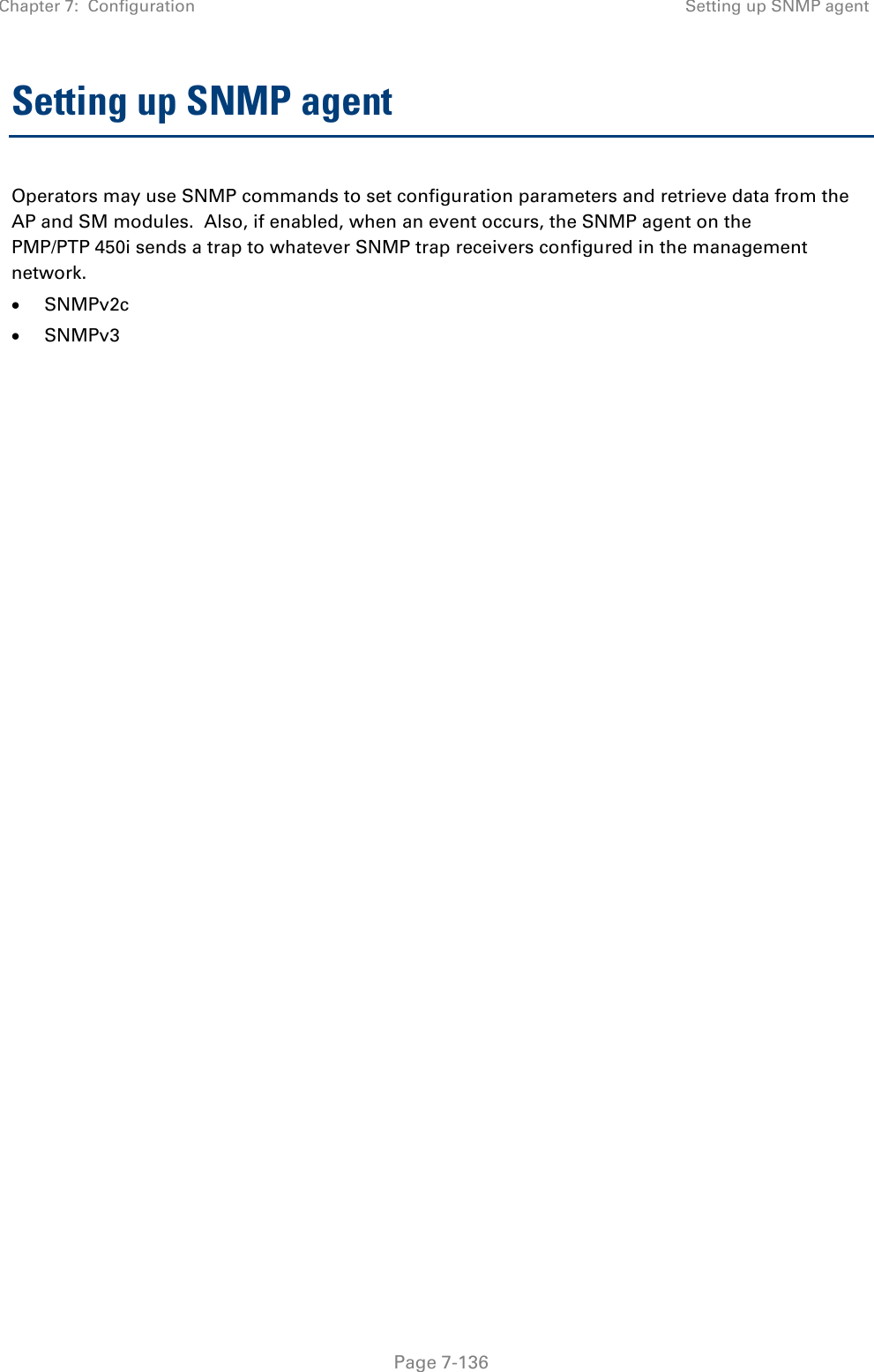 Chapter 7:  Configuration Setting up SNMP agent   Page 7-136 Setting up SNMP agent Operators may use SNMP commands to set configuration parameters and retrieve data from the AP and SM modules.  Also, if enabled, when an event occurs, the SNMP agent on the PMP/PTP 450i sends a trap to whatever SNMP trap receivers configured in the management network. • SNMPv2c • SNMPv3  