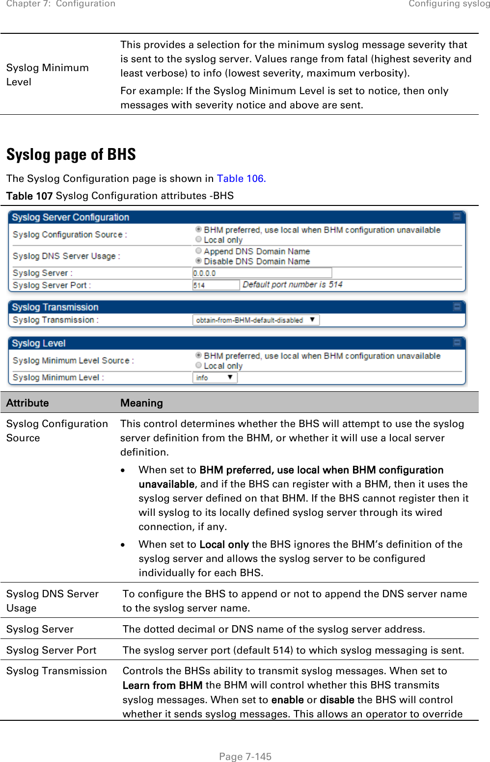 Chapter 7:  Configuration Configuring syslog   Page 7-145 Syslog Minimum Level  This provides a selection for the minimum syslog message severity that is sent to the syslog server. Values range from fatal (highest severity and least verbose) to info (lowest severity, maximum verbosity). For example: If the Syslog Minimum Level is set to notice, then only messages with severity notice and above are sent.  Syslog page of BHS The Syslog Configuration page is shown in Table 106. Table 107 Syslog Configuration attributes -BHS  Attribute Meaning Syslog Configuration Source This control determines whether the BHS will attempt to use the syslog server definition from the BHM, or whether it will use a local server definition. • When set to BHM preferred, use local when BHM configuration unavailable, and if the BHS can register with a BHM, then it uses the syslog server defined on that BHM. If the BHS cannot register then it will syslog to its locally defined syslog server through its wired connection, if any. • When set to Local only the BHS ignores the BHM’s definition of the syslog server and allows the syslog server to be configured individually for each BHS. Syslog DNS Server Usage  To configure the BHS to append or not to append the DNS server name to the syslog server name.  Syslog Server  The dotted decimal or DNS name of the syslog server address.  Syslog Server Port  The syslog server port (default 514) to which syslog messaging is sent.  Syslog Transmission Controls the BHSs ability to transmit syslog messages. When set to Learn from BHM the BHM will control whether this BHS transmits syslog messages. When set to enable or disable the BHS will control whether it sends syslog messages. This allows an operator to override 