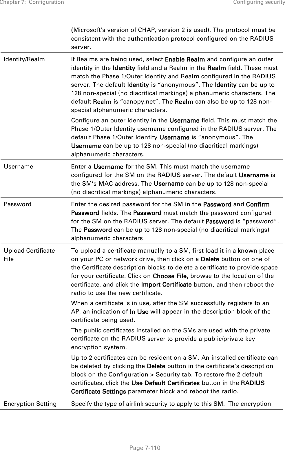 Chapter 7:  Configuration Configuring security   Page 7-110 (Microsoft’s version of CHAP, version 2 is used). The protocol must be consistent with the authentication protocol configured on the RADIUS server. Identity/Realm  If Realms are being used, select Enable Realm and configure an outer identity in the Identity field and a Realm in the Realm field. These must match the Phase 1/Outer Identity and Realm configured in the RADIUS server. The default Identity is “anonymous”. The Identity can be up to 128 non-special (no diacritical markings) alphanumeric characters. The default Realm is “canopy.net”. The Realm can also be up to 128 non-special alphanumeric characters. Configure an outer Identity in the Username field. This must match the Phase 1/Outer Identity username configured in the RADIUS server. The default Phase 1/Outer Identity Username is “anonymous”. The Username can be up to 128 non-special (no diacritical markings) alphanumeric characters. Username  Enter a Username for the SM. This must match the username configured for the SM on the RADIUS server. The default Username is the SM’s MAC address. The Username can be up to 128 non-special (no diacritical markings) alphanumeric characters. Password  Enter the desired password for the SM in the Password and Confirm Password fields. The Password must match the password configured for the SM on the RADIUS server. The default Password is “password”. The Password can be up to 128 non-special (no diacritical markings) alphanumeric characters Upload Certificate File To upload a certificate manually to a SM, first load it in a known place on your PC or network drive, then click on a Delete button on one of the Certificate description blocks to delete a certificate to provide space for your certificate. Click on Choose File, browse to the location of the certificate, and click the Import Certificate button, and then reboot the radio to use the new certificate. When a certificate is in use, after the SM successfully registers to an AP, an indication of In Use will appear in the description block of the certificate being used. The public certificates installed on the SMs are used with the private certificate on the RADIUS server to provide a public/private key encryption system. Up to 2 certificates can be resident on a SM. An installed certificate can be deleted by clicking the Delete button in the certificate’s description block on the Configuration &gt; Security tab. To restore fhe 2 default certificates, click the Use Default Certificates button in the RADIUS Certificate Settings parameter block and reboot the radio. Encryption Setting Specify the type of airlink security to apply to this SM.  The encryption 