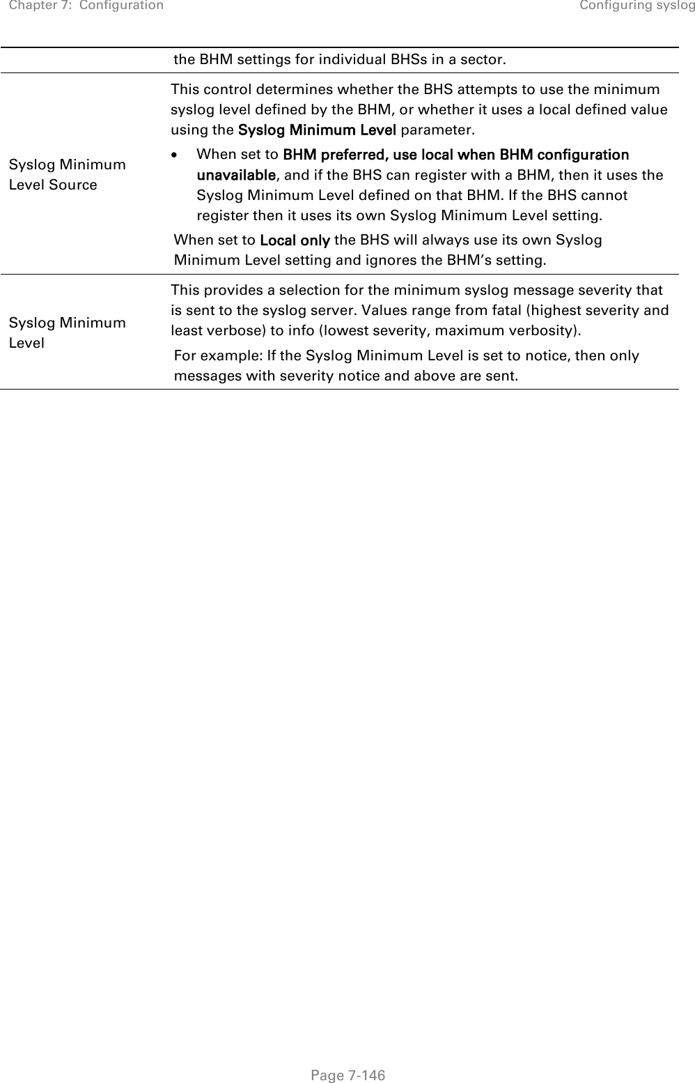 Chapter 7:  Configuration Configuring syslog   Page 7-146 the BHM settings for individual BHSs in a sector. Syslog Minimum Level Source  This control determines whether the BHS attempts to use the minimum syslog level defined by the BHM, or whether it uses a local defined value using the Syslog Minimum Level parameter. • When set to BHM preferred, use local when BHM configuration unavailable, and if the BHS can register with a BHM, then it uses the Syslog Minimum Level defined on that BHM. If the BHS cannot register then it uses its own Syslog Minimum Level setting. When set to Local only the BHS will always use its own Syslog Minimum Level setting and ignores the BHM’s setting. Syslog Minimum Level  This provides a selection for the minimum syslog message severity that is sent to the syslog server. Values range from fatal (highest severity and least verbose) to info (lowest severity, maximum verbosity). For example: If the Syslog Minimum Level is set to notice, then only messages with severity notice and above are sent.     