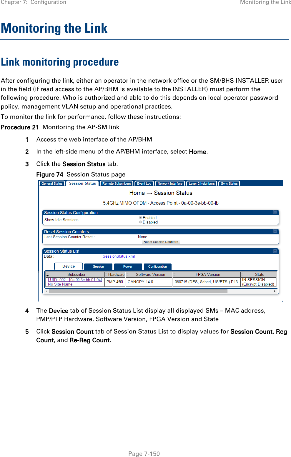 Chapter 7:  Configuration Monitoring the Link   Page 7-150 Monitoring the Link Link monitoring procedure After configuring the link, either an operator in the network office or the SM/BHS INSTALLER user in the field (if read access to the AP/BHM is available to the INSTALLER) must perform the following procedure. Who is authorized and able to do this depends on local operator password policy, management VLAN setup and operational practices. To monitor the link for performance, follow these instructions: Procedure 21  Monitoring the AP-SM link 1 Access the web interface of the AP/BHM 2 In the left-side menu of the AP/BHM interface, select Home. 3 Click the Session Status tab.   Figure 74  Session Status page    4 The Device tab of Session Status List display all displayed SMs – MAC address, PMP/PTP Hardware, Software Version, FPGA Version and State 5 Click Session Count tab of Session Status List to display values for Session Count, Reg Count, and Re-Reg Count. 